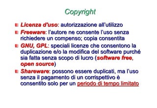 Copyright
Licenza d'uso: autorizzazione all’utilizzo
Freeware: l’autore ne consente l’uso senza
richiedere un compenso; copia consentita
GNU, GPL: speciali licenze che consentono la
duplicazione e/o la modifica del software purché
sia fatta senza scopo di lucro (software free,
open source)
Shareware: possono essere duplicati, ma l’uso
senza il pagamento di un corrispettivo è
consentito solo per un periodo di tempo limitato
 