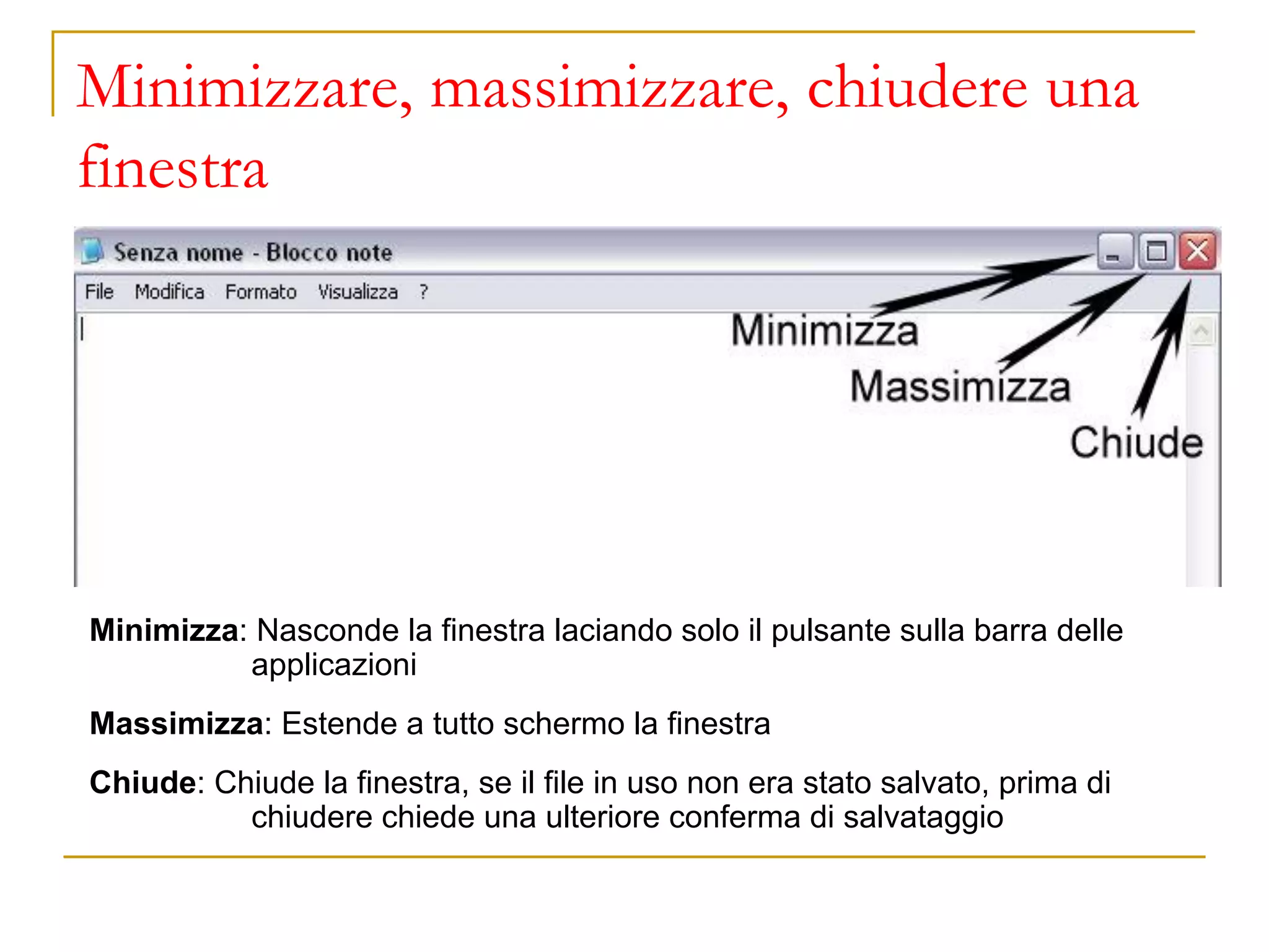 Minimizzare, massimizzare, chiudere una
finestra
Minimizza: Nasconde la finestra laciando solo il pulsante sulla barra delle
applicazioni
Massimizza: Estende a tutto schermo la finestra
Chiude: Chiude la finestra, se il file in uso non era stato salvato, prima di
chiudere chiede una ulteriore conferma di salvataggio
 