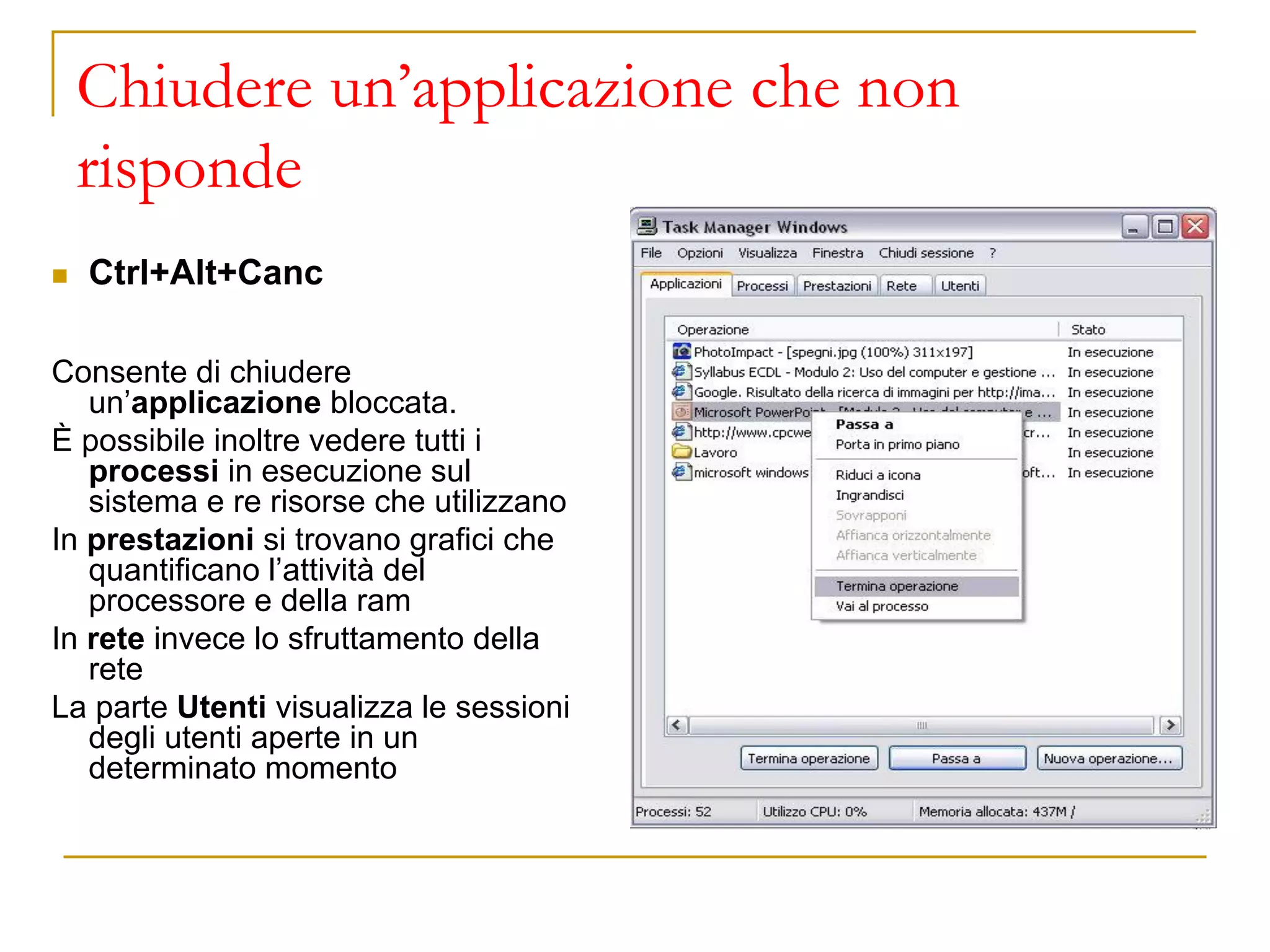 Chiudere un’applicazione che non
risponde
◼ Ctrl+Alt+Canc
Consente di chiudere
un’applicazione bloccata.
È possibile inoltre vedere tutti i
processi in esecuzione sul
sistema e re risorse che utilizzano
In prestazioni si trovano grafici che
quantificano l’attività del
processore e della ram
In rete invece lo sfruttamento della
rete
La parte Utenti visualizza le sessioni
degli utenti aperte in un
determinato momento
 