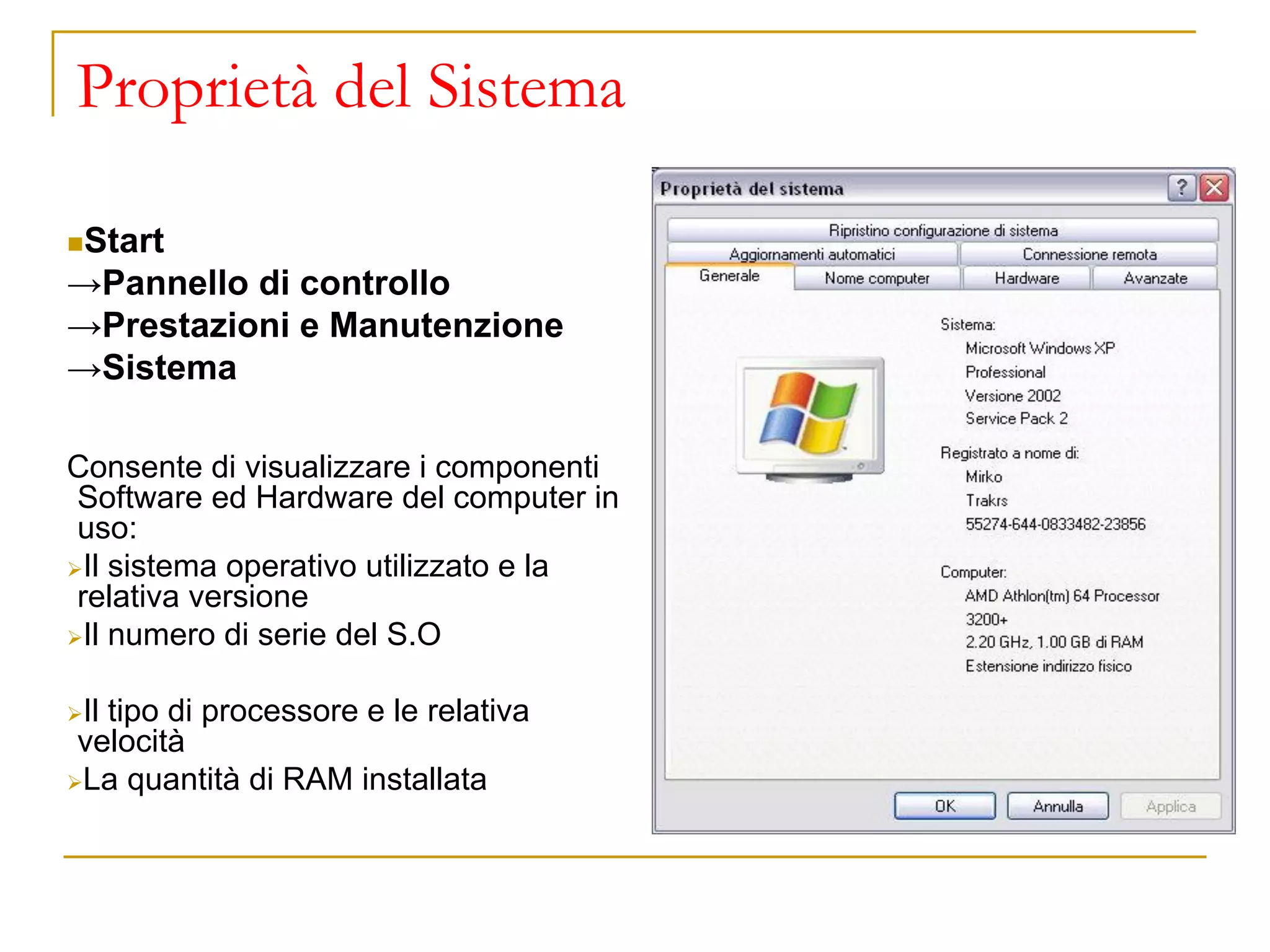 Proprietà del Sistema
◼Start
→Pannello di controllo
→Prestazioni e Manutenzione
→Sistema
Consente di visualizzare i componenti
Software ed Hardware del computer in
uso:
➢Il sistema operativo utilizzato e la
relativa versione
➢Il numero di serie del S.O
➢Il tipo di processore e le relativa
velocità
➢La quantità di RAM installata
 