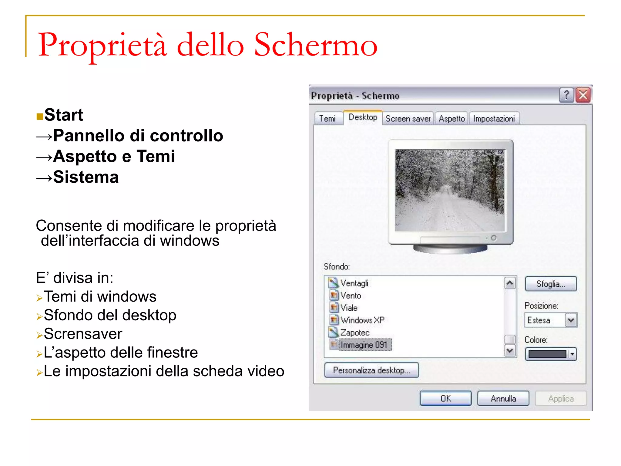 ◼Start
→Pannello di controllo
→Aspetto e Temi
→Sistema
Consente di modificare le proprietà
dell’interfaccia di windows
E’ divisa in:
➢Temi di windows
➢Sfondo del desktop
➢Scrensaver
➢L’aspetto delle finestre
➢Le impostazioni della scheda video
Proprietà dello Schermo
 