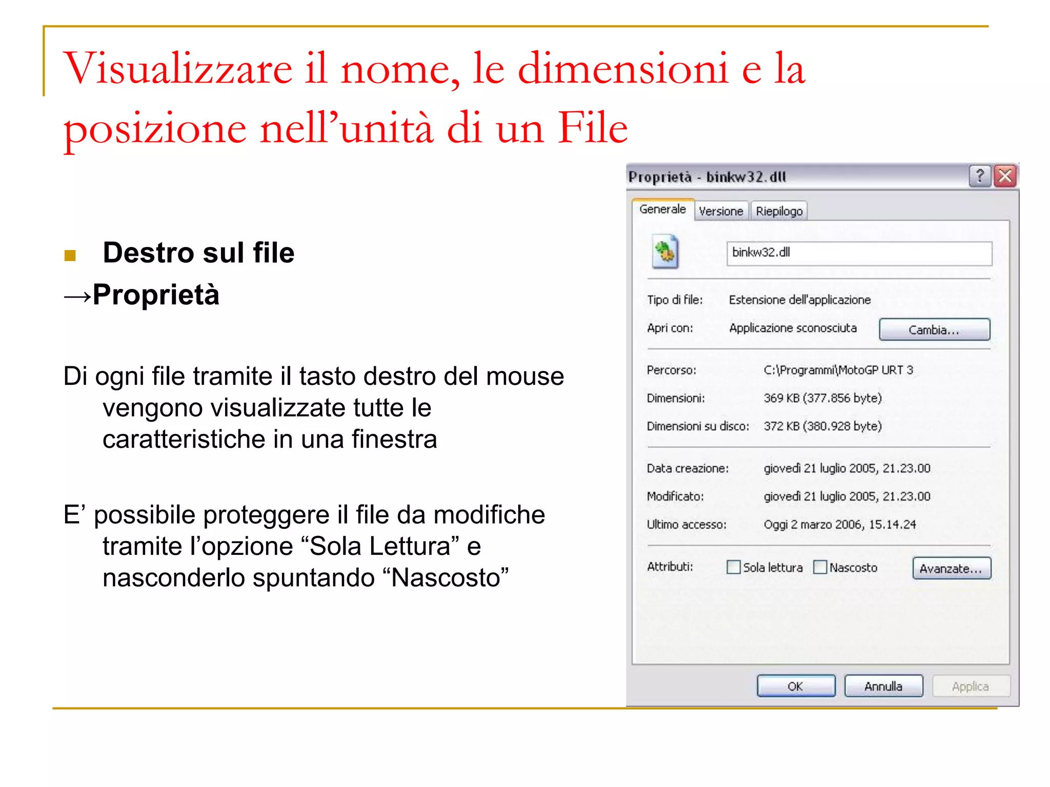 Visualizzare il nome, le dimensioni e la
posizione nell’unità di un File
◼ Destro sul file
→Proprietà
Di ogni file tramite il tasto destro del mouse
vengono visualizzate tutte le
caratteristiche in una finestra
E’ possibile proteggere il file da modifiche
tramite l’opzione “Sola Lettura” e
nasconderlo spuntando “Nascosto”
 