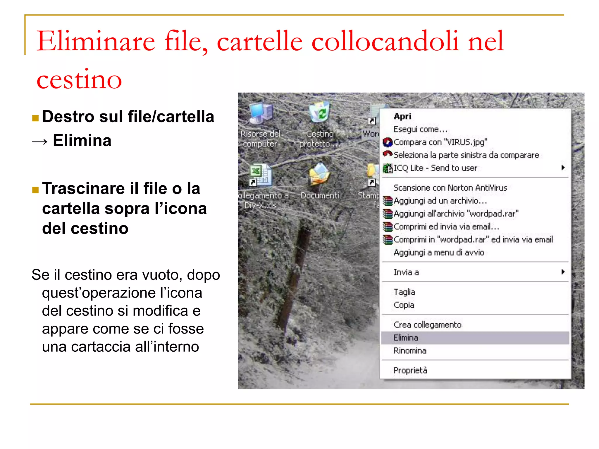 Eliminare file, cartelle collocandoli nel
cestino
◼ Destro sul file/cartella
→ Elimina
◼ Trascinare il file o la
cartella sopra l’icona
del cestino
Se il cestino era vuoto, dopo
quest’operazione l’icona
del cestino si modifica e
appare come se ci fosse
una cartaccia all’interno
 