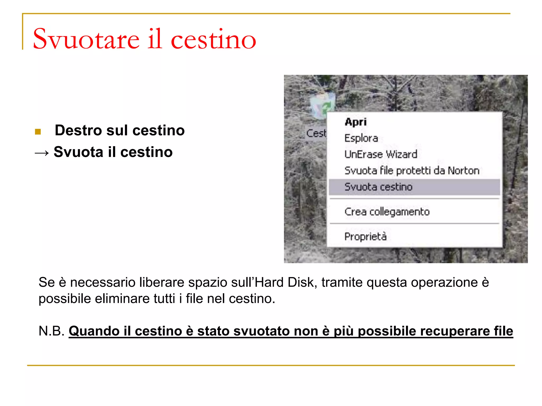 Svuotare il cestino
◼ Destro sul cestino
→ Svuota il cestino
Se è necessario liberare spazio sull’Hard Disk, tramite questa operazione è
possibile eliminare tutti i file nel cestino.
N.B. Quando il cestino è stato svuotato non è più possibile recuperare file
 