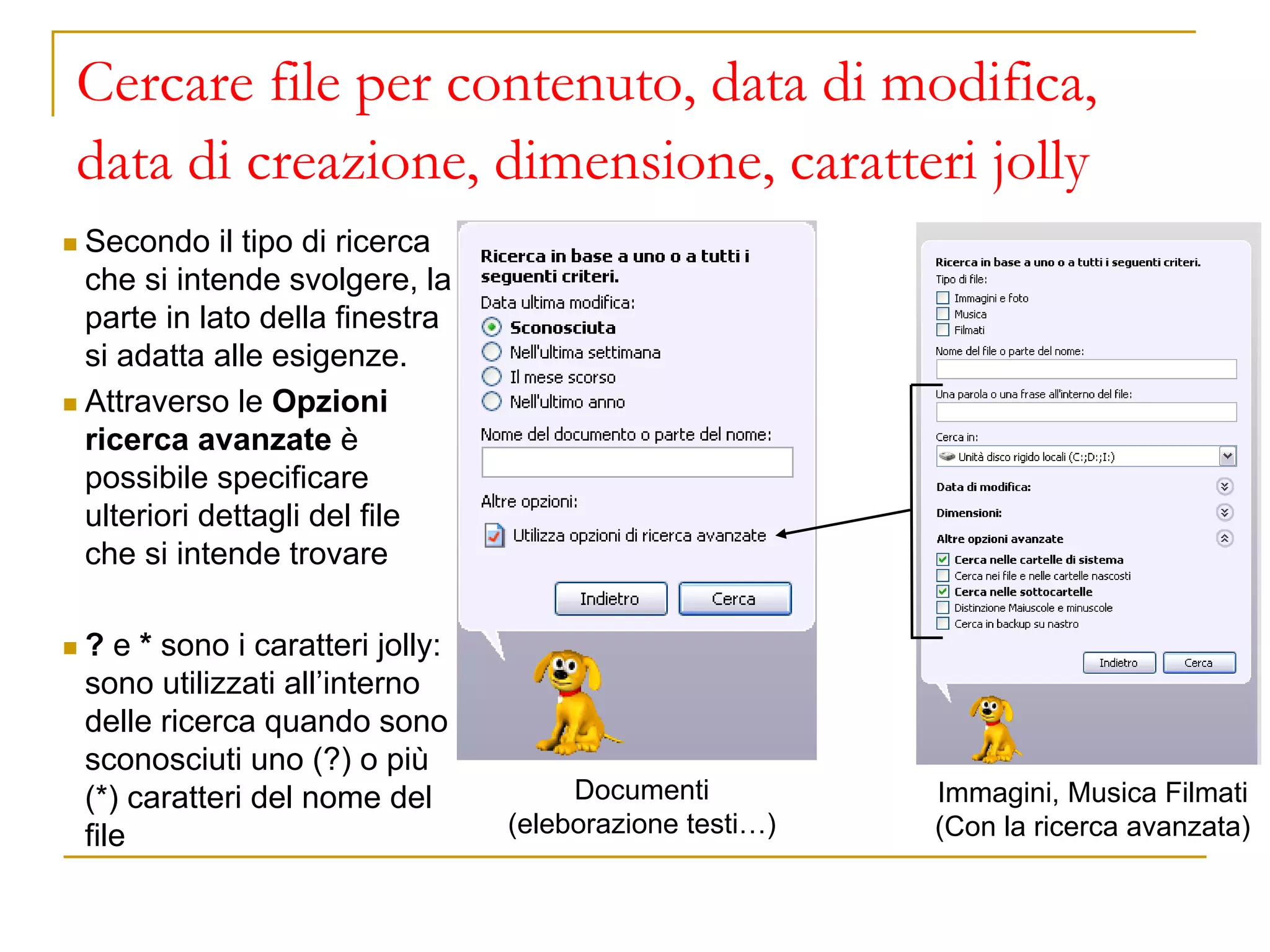 Cercare file per contenuto, data di modifica,
data di creazione, dimensione, caratteri jolly
◼ Secondo il tipo di ricerca
che si intende svolgere, la
parte in lato della finestra
si adatta alle esigenze.
◼ Attraverso le Opzioni
ricerca avanzate è
possibile specificare
ulteriori dettagli del file
che si intende trovare
◼ ? e * sono i caratteri jolly:
sono utilizzati all’interno
delle ricerca quando sono
sconosciuti uno (?) o più
(*) caratteri del nome del
file
Documenti
(eleborazione testi…)
Immagini, Musica Filmati
(Con la ricerca avanzata)
 
