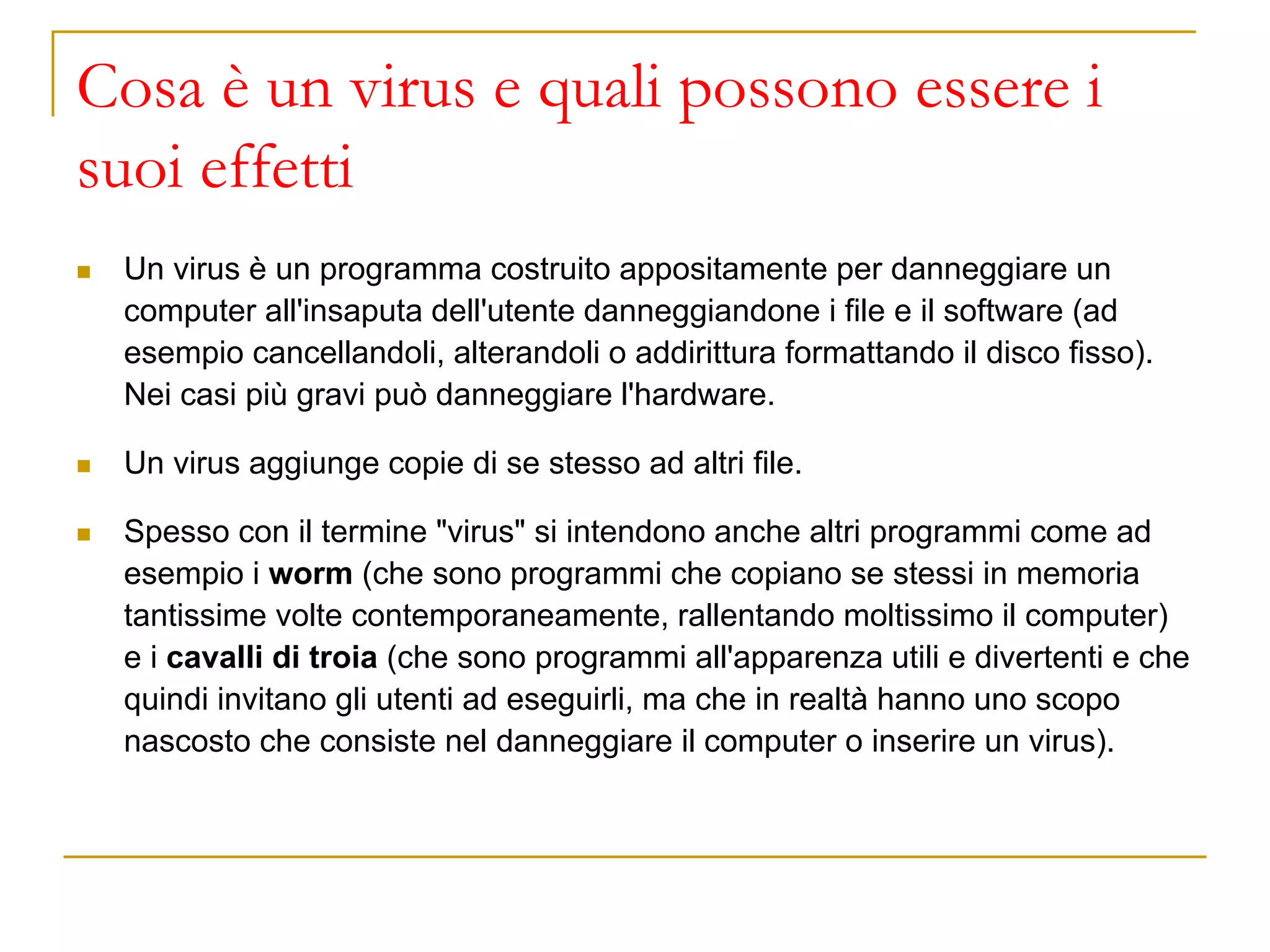 Cosa è un virus e quali possono essere i
suoi effetti
◼ Un virus è un programma costruito appositamente per danneggiare un
computer all'insaputa dell'utente danneggiandone i file e il software (ad
esempio cancellandoli, alterandoli o addirittura formattando il disco fisso).
Nei casi più gravi può danneggiare l'hardware.
◼ Un virus aggiunge copie di se stesso ad altri file.
◼ Spesso con il termine "virus" si intendono anche altri programmi come ad
esempio i worm (che sono programmi che copiano se stessi in memoria
tantissime volte contemporaneamente, rallentando moltissimo il computer)
e i cavalli di troia (che sono programmi all'apparenza utili e divertenti e che
quindi invitano gli utenti ad eseguirli, ma che in realtà hanno uno scopo
nascosto che consiste nel danneggiare il computer o inserire un virus).
 