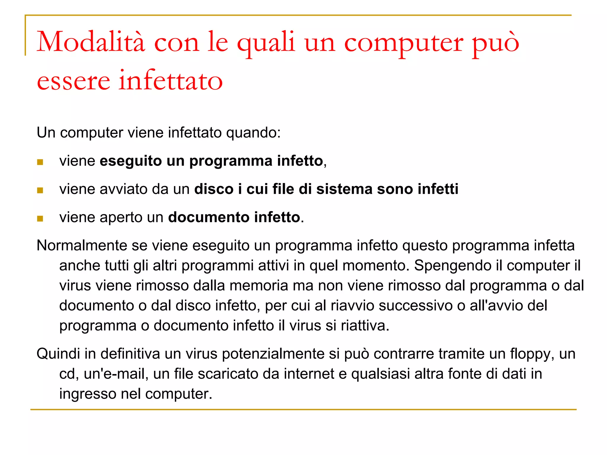 Modalità con le quali un computer può
essere infettato
Un computer viene infettato quando:
◼ viene eseguito un programma infetto,
◼ viene avviato da un disco i cui file di sistema sono infetti
◼ viene aperto un documento infetto.
Normalmente se viene eseguito un programma infetto questo programma infetta
anche tutti gli altri programmi attivi in quel momento. Spengendo il computer il
virus viene rimosso dalla memoria ma non viene rimosso dal programma o dal
documento o dal disco infetto, per cui al riavvio successivo o all'avvio del
programma o documento infetto il virus si riattiva.
Quindi in definitiva un virus potenzialmente si può contrarre tramite un floppy, un
cd, un'e-mail, un file scaricato da internet e qualsiasi altra fonte di dati in
ingresso nel computer.
 