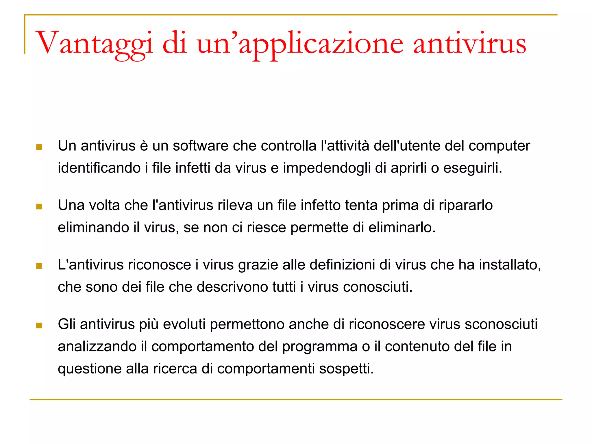 Vantaggi di un’applicazione antivirus
◼ Un antivirus è un software che controlla l'attività dell'utente del computer
identificando i file infetti da virus e impedendogli di aprirli o eseguirli.
◼ Una volta che l'antivirus rileva un file infetto tenta prima di ripararlo
eliminando il virus, se non ci riesce permette di eliminarlo.
◼ L'antivirus riconosce i virus grazie alle definizioni di virus che ha installato,
che sono dei file che descrivono tutti i virus conosciuti.
◼ Gli antivirus più evoluti permettono anche di riconoscere virus sconosciuti
analizzando il comportamento del programma o il contenuto del file in
questione alla ricerca di comportamenti sospetti.
 