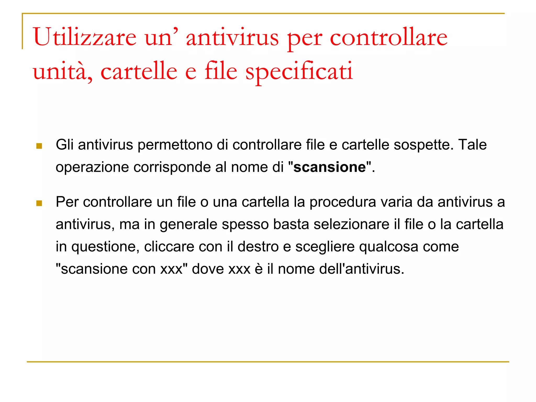 Utilizzare un’ antivirus per controllare
unità, cartelle e file specificati
◼ Gli antivirus permettono di controllare file e cartelle sospette. Tale
operazione corrisponde al nome di "scansione".
◼ Per controllare un file o una cartella la procedura varia da antivirus a
antivirus, ma in generale spesso basta selezionare il file o la cartella
in questione, cliccare con il destro e scegliere qualcosa come
"scansione con xxx" dove xxx è il nome dell'antivirus.
 