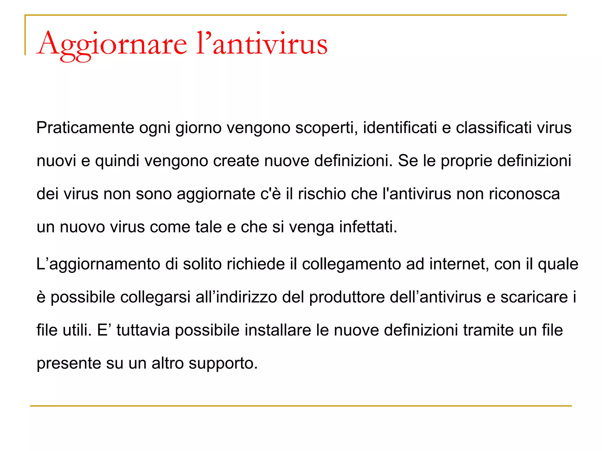 Aggiornare l’antivirus
Praticamente ogni giorno vengono scoperti, identificati e classificati virus
nuovi e quindi vengono create nuove definizioni. Se le proprie definizioni
dei virus non sono aggiornate c'è il rischio che l'antivirus non riconosca
un nuovo virus come tale e che si venga infettati.
L’aggiornamento di solito richiede il collegamento ad internet, con il quale
è possibile collegarsi all’indirizzo del produttore dell’antivirus e scaricare i
file utili. E’ tuttavia possibile installare le nuove definizioni tramite un file
presente su un altro supporto.
 