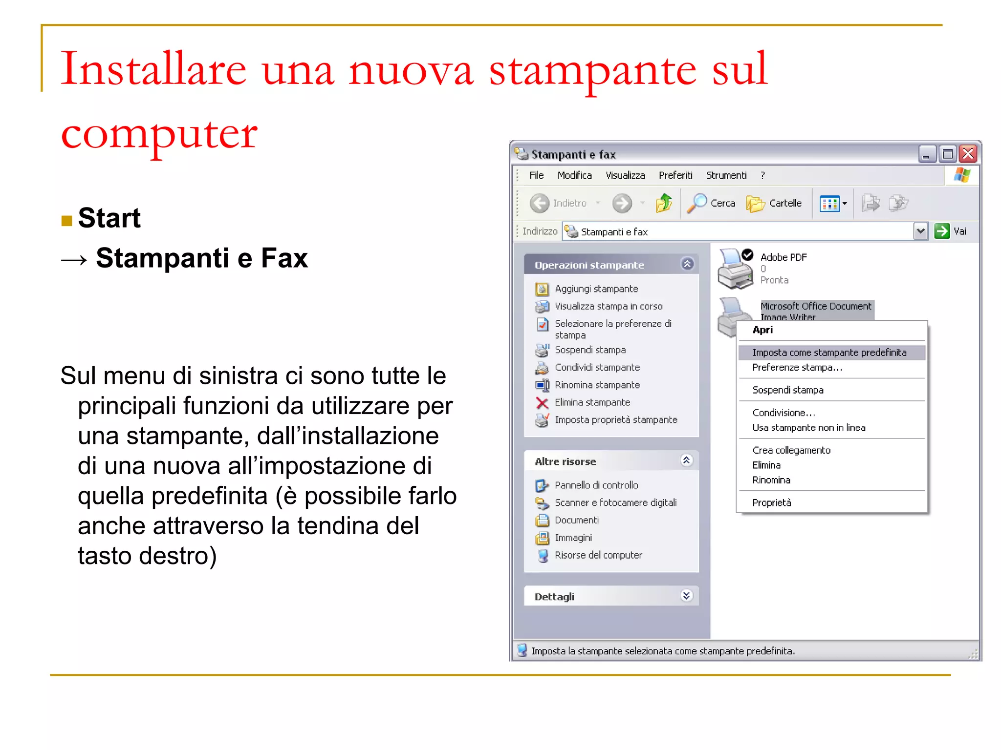 Installare una nuova stampante sul
computer
◼ Start
→ Stampanti e Fax
Sul menu di sinistra ci sono tutte le
principali funzioni da utilizzare per
una stampante, dall’installazione
di una nuova all’impostazione di
quella predefinita (è possibile farlo
anche attraverso la tendina del
tasto destro)
 