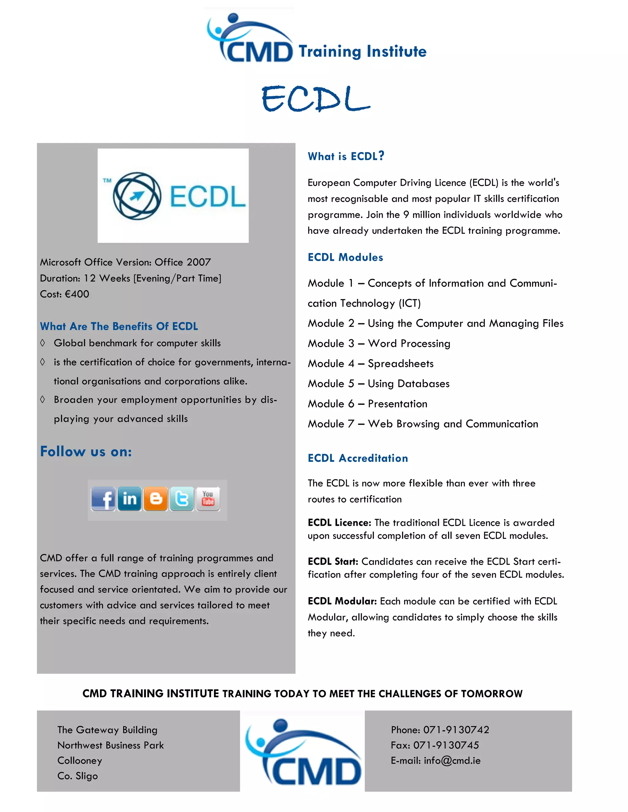 Training Institute

                                                   ECDL
                                                               What is ECDL ?

                                                               European Computer Driving Licence (ECDL) is the world's
                                                               most recognisable and most popular IT skills certification
                                                               programme. Join the 9 million individuals worldwide who
                                                               have already undertaken the ECDL training programme.

Microsoft Office Version: Office 2007                          ECDL Modules
Duration: 12 Weeks [Evening/Part Time]                         Module 1 – Concepts of Information and Communi-
Cost: €400
                                                               cation Technology (ICT)
What Are The Benefits Of ECDL                                  Module 2 – Using the Computer and Managing Files
   Global benchmark for computer skills                        Module 3 – Word Processing
   is the certification of choice for governments, interna-    Module 4 – Spreadsheets
   tional organisations and corporations alike.                Module 5 – Using Databases
   Broaden your employment opportunities by dis-               Module 6 – Presentation
   playing your advanced skills                                Module 7 – Web Browsing and Communication

Follow us on:                                                  ECDL Accreditation

                                                               The ECDL is now more flexible than ever with three
                                                               routes to certification

                                                               ECDL Licence: The traditional ECDL Licence is awarded
                                                               upon successful completion of all seven ECDL modules.
CMD offer a full range of training programmes and              ECDL Start: Candidates can receive the ECDL Start certi-
services. The CMD training approach is entirely client         fication after completing four of the seven ECDL modules.
focused and service orientated. We aim to provide our
customers with advice and services tailored to meet            ECDL Modular: Each module can be certified with ECDL
their specific needs and requirements.                         Modular, allowing candidates to simply choose the skills
                                                               they need.




         CMD TRAINING INSTITUTE TRAINING TODAY TO MEET THE CHALLENGES OF TOMORROW

   The Gateway Building                                                          Phone: 071-9130742
   Northwest Business Park                                                       Fax: 071-9130745
   Collooney                                                                     E-mail: info@cmd.ie
   Co. Sligo
 