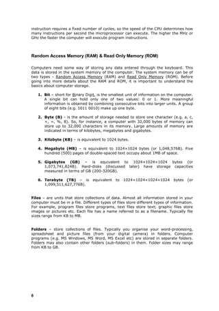 instruction requires a fixed number of cycles, so the speed of the CPU determines how
many instructions per second the microprocessor can execute. The higher the MHz or
GHz the faster the computer will execute program instructions.



Random Access Memory (RAM) & Read Only Memory (ROM)

Computers need some way of storing any data entered through the keyboard. This
data is stored in the system memory of the computer. The system memory can be of
two types - Random Access Memory (RAM) and Read Only Memory (ROM). Before
going into more details about the RAM and ROM, it is important to understand the
basics about computer storage.

    1. Bit – short for Binary Digit, is the smallest unit of information on the computer.
       A single bit can hold only one of two values: 0 or 1. More meaningful
       information is obtained by combining consecutive bits into larger units. A group
       of eight bits (e.g. 1011 0010) make up one byte.

    2. Byte (B) - is the amount of storage needed to store one character (e.g. a, c,
       +, =, %, 8). So, for instance, a computer with 32,000 bytes of memory can
       store up to 32,000 characters in its memory. Large amounts of memory are
       indicated in terms of kilobytes, megabytes and gigabytes.

    3. Kilobyte (KB) – is equivalent to 1024 bytes.

    4. Megabyte (MB) – is equivalent to 1024×1024 bytes (or 1,048,576B). Five
       hundred (500) pages of double-spaced text occupy about 1MB of space.

    5. Gigabytes (GB) – is equivalent to 1024×1024×1024 bytes (or
       1,073,741,824B). Hard-disks (discussed later) have storage capacities
       measured in terms of GB (200-320GB).

    6. Terabyte (TB) – is         equivalent   to   1024×1024×1024×1024        bytes   (or
       1,099,511,627,776B).


Files – are units that store collections of data. Almost all information stored in your
computer must be in a file. Different types of files store different types of information.
For example, program files store programs, text files store text; graphic files store
images or pictures etc. Each file has a name referred to as a filename. Typically file
sizes range from KB to MB.


Folders – store collections of files. Typically you organise your word-processing,
spreadsheet and picture files (from your digital camera) in folders. Computer
programs (e.g. MS Windows, MS Word, MS Excel etc) are stored in separate folders.
Folders may also contain other folders (sub-folders) in them. Folder sizes may range
from KB to GB.




6
 