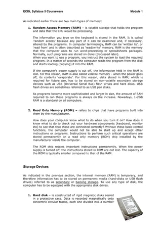 ECDL Syllabus 5 Courseware                                                    Module 1


As indicated earlier there are two main types of memory:

   1. Random Access Memory (RAM) – is volatile storage that holds the program
      and data that the CPU would be processing.

      The information you type on the keyboard is stored in the RAM. It is called
      „random access‟ because any part of it can be examined and, if necessary,
      altered by the programs. In computer terminology, RAM can be „written to‟, or
      „read from‟ and is often described as „read/write‟ memory. RAM is the memory
      that the computer uses to run word-processing or spreadsheets packages.
      Normally, such programs are stored on disks (discussed later).
      When you want to use a program, you instruct the system to load the required
      program. In a matter of seconds the computer reads the program from the disk
      and starts loading (copying) it into the RAM.

      If the computer‟s power supply is cut off, the information held in the RAM is
      lost. For this reason, RAM is also called volatile memory - when the power goes
      off, its contents „evaporate‟. For this reason, data stored in RAM, which is
      required for future use, has to be stored on non-volatile secondary storage
      devices such as USB (Universal Serial Bus) flash drives and hard disks. USB
      flash drives are sometimes referred to as USB pen disks.

      As programs become more sophisticated and larger in size, the amount of RAM
      required to run these programs is always on the increase. Nowadays, 1-2GB
      RAM is a standard on all computers.


   2. Read Only Memory (ROM) – refers to chips that have programs built into
      them by the manufacturer.

      How does your computer know what to do when you turn it on? How does it
      know what to do to check out your hardware components (keyboard, monitor
      etc) to see that that these are connected correctly? Without these basic control
      functions, the computer would not be able to start up and accept other
      instructions or programs. Instructions to perform such critical operations are
      stored permanently on a read only memory (ROM) chip installed by the
      manufacturer inside the computer.

      The ROM chip retains important instructions permanently. When the power
      supply is turned off, the instructions stored in ROM are not lost. The capacity of
      the ROM is typically smaller compared to that of the RAM.



Storage Devices

As indicated in the previous section, the internal memory (RAM) is temporary, and
therefore information has to be stored on permanent media (hard-disks or USB flash
drives) referred to as secondary or backing storage. To use any type of disk, the
computer has to be equipped with the appropriate disk drives.


   1. Hard disk – is constructed of rigid magnetic disks sealed
      in a protective case. Data is recorded magnetically onto
      concentric circular tracks, each one divided into a number




                                                                                       7
 