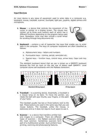 ECDL Syllabus 5 Courseware                                                    Module 1


Input Devices

An input device is any piece of equipment used to enter data in a computer e.g.
keyboard, mouse, trackball, scanner, touchpad, light pen, joystick, digital camera and
microphone.


   1. Mouse – a device that controls the movement of the
      cursor or pointer on a display screen. The mouse may
      contain up to three push buttons each of which has a
      different functions depending on the program being used
      have. Nowadays, mice may also include a scroll wheel
      for scrolling through long documents etc.


   2. Keyboard – contains a set of typewriter like keys that enable you to enter
      data in the computer. The keys on computer keyboards are often classified as
      follows:

          a. Alphanumeric keys - letters and numbers
          b. Punctuation keys - comma, period, semicolon etc.
          c. Special keys - function keys, control keys, arrow keys, Caps Lock key
             etc.
       The standard keyboard layout that we use is known as a QWERTY keyboard
       because the first six keys on the top row of letters spell QWERTY. Local
       computer stores sell keyboards with the Maltese characters.




                 Standard 48-key layout                       47-key layout



   3. Trackball – is a pointing device. Essentially, a trackball is
      a mouse lying on its back. To move the pointer, you
      rotate the ball with your thumb, your fingers, or the palm
      of your hand.

       The trackball usually has two or three buttons next to the
       ball. These buttons are used in the same way that you use
       mouse buttons. The trackball, unlike the mouse, is
       stationary and so it does not require much space to use it.


   4. Scanner – is a device that transfers printed text
      and images to a computer. There are different
      types of scanners – the flatbed scanners being
      the most common. Sometimes scanners form
      part of a multifunction printer. Such printers have
      printing, scanning and photocopying features.



                                                                                     9
 