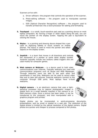 Scanners arrive with:
           a. Driver software –the program that controls the operation of the scanner.
           b. Photo-editing software – the program used to manipulate scanned
              images.
           c. OCR (Optical Character Recognition) software – the program used to
              transfer printed text into a word-processor for editing and formatting


     5. Touchpad – is a small, touch-sensitive pad used as a pointing device on most
        laptop computers. By moving a finger or other object along the pad, you can
        move the pointer on the display screen. Tapping the pad is equivalent to
        clicking the mouse.


     6. Stylus – is a pointing and drawing device shaped like a pen
        used on digitizing tablets or touch screens on mobile
        phones. The stylus is used to move the pointer and select
        objects on the display screen.


     7. Joystick – is a lever that moves in all directions and controls
        the movement of a pointer or some other display symbol.
        Joysticks typically include two buttons called triggers and are
        used mostly for computer games.


     8. Web camera or Webcam – is a device used to hold video
        communications over Internet. Typically webcams are used with
        communication programs such as Skype and MSN Messenger.
        Through webcams users are able to see each other and
        movements in real time. Webcams can be used to record video
        files and to take still pictures. External webcams connect to the
        computer through USB ports. Most laptops have in-built
        webcams.


     9. Digital camera – is an electronic camera that uses a light-
        sensitive processor chip to capture photographic images in
        digital form on a small diskette inserted in the camera or on
        flash-memory chips. Once a picture has been taken, it can be
        transferred to the computer, and then manipulated with a
        graphics program and printed.

        Digital photos can be incorporated in word-processing documents,
        presentations, sent by email or posted on a web site. The resolution of the
        digital photos is limited by the optical resolution of the digital camera. Digital
        photos are quicker and cheaper to process compared to film photos.




10
 