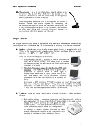 ECDL Syllabus 5 Courseware                                                   Module 1


   10.Microphone – is a device that allows sound signals to be
      converted into digital files that may be stored on the
      computer. Microphones can be stand-alone or incorporated
      with headphones or in-built in laptops.

      Voice-recognition software uses a microphone to convert a
      person‟s speech into digital signals by comparing the
      electrical patterns produced by the speaker‟s voice with a set
      of pre-recorded patterns stored in the computer. Microphones
      are also used along with Internet telephony software to
      communicate with other people via Internet.



Output Devices

An output device is any piece of equipment that translates information processed by
the computer into a form that we can understand e.g. monitor, printers and speakers.

   1. Monitor – also known as the display screen, video display or visual display unit
      (VDU), is the most common output device. Monitors can have different screen
      sizes e.g. 14”-, 15”-, 17”-, 19”- and 21”-inch.

      There are two main categories of monitors:
          a. Cathode-ray tube (CRT) monitors – have a vacuum tube
             used as a display screen. This same kind of display
             technology is used for televisions and flight-information
             monitors at airports.
          b. Thin Film Transistor Liquid Crystal Display (TFT-LCD)
             monitors – are made up of two plates of glass with a
             substance in between them in which light is
             manipulated. Molecules of liquid crystal line up in a
             way that alters their optical properties, creating
             images on the screen by transmitting or blocking out
             light.
             Compared to CRT monitors, TFT-LCD monitors are much thinner, weigh
             less and consume less power. Thus, they are suitable for laptop
             computers. TFT-LCD monitors are also available for desktop computers
             – they take less desk space compared to CRT monitors.


   2. Printers – there are three categories of printers: dot-matrix, inkjet and laser
      printers.

          a. Dot-matrix printer – produces characters and illustrations by striking
             pins against an ink ribbon to print closely spaced dots in the appropriate
             shape. Dot-matrix printers are not good for high
             quality output. They are relatively inexpensive and
             quite noisy compared to inkjet and laser printers.
             In general, dot-matrix printers are used for tasks
             where a high-quality image is not essential such as
             printing of invoices, receipts and other forms.




                                                                                    11
 