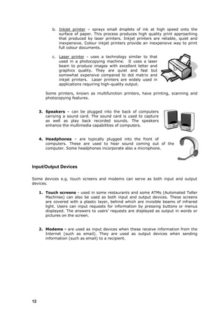 b. Inkjet printer – sprays small droplets of ink at high speed onto the
              surface of paper. This process produces high quality print approaching
              that produced by laser printers. Inkjet printers are reliable, quiet and
              inexpensive. Colour inkjet printers provide an inexpensive way to print
              full colour documents.

           c. Laser printer - uses a technology similar to that
              used in a photocopying machine. It uses a laser
              beam to produce images with excellent letter and
              graphics quality. They are quiet and fast but
              somewhat expensive compared to dot matrix and
              inkjet printers. Laser printers are widely used in
              applications requiring high-quality output.

        Some printers, known as multifunction printers, have printing, scanning and
        photocopying features.


     3. Speakers – can be plugged into the back of computers
        carrying a sound card. The sound card is used to capture
        as well as play back recorded sounds. The speakers
        enhance the multimedia capabilities of computers.


     4. Headphones – are typically plugged into the front of
        computers. These are used to hear sound coming out of the
        computer. Some headphones incorporate also a microphone.



Input/Output Devices

Some devices e.g. touch screens and modems can serve as both input and output
devices.

     1. Touch screens - used in some restaurants and some ATMs (Automated Teller
        Machines) can also be used as both input and output devices. These screens
        are covered with a plastic layer, behind which are invisible beams of infrared
        light. Users can input requests for information by pressing buttons or menus
        displayed. The answers to users‟ requests are displayed as output in words or
        pictures on the screen.


     2. Modems - are used as input devices when these receive information from the
        Internet (such as email). They are used as output devices when sending
        information (such as email) to a recipient.




12
 