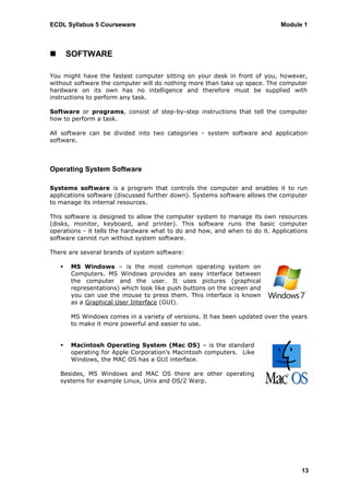 ECDL Syllabus 5 Courseware                                                   Module 1



       SOFTWARE

You might have the fastest computer sitting on your desk in front of you, however,
without software the computer will do nothing more than take up space. The computer
hardware on its own has no intelligence and therefore must be supplied with
instructions to perform any task.

Software or programs, consist of step-by-step instructions that tell the computer
how to perform a task.

All software can be divided into two categories - system software and application
software.



Operating System Software

Systems software is a program that controls the computer and enables it to run
applications software (discussed further down). Systems software allows the computer
to manage its internal resources.

This software is designed to allow the computer system to manage its own resources
(disks, monitor, keyboard, and printer). This software runs the basic computer
operations - it tells the hardware what to do and how, and when to do it. Applications
software cannot run without system software.

There are several brands of system software:

       MS Windows – is the most common operating system on
        Computers. MS Windows provides an easy interface between
        the computer and the user. It uses pictures (graphical
        representations) which look like push buttons on the screen and
        you can use the mouse to press them. This interface is known
        as a Graphical User Interface (GUI).

        MS Windows comes in a variety of versions. It has been updated over the years
        to make it more powerful and easier to use.


       Macintosh Operating System (Mac OS) – is the standard
        operating for Apple Corporation‟s Macintosh computers. Like
        Windows, the MAC OS has a GUI interface.

    Besides, MS Windows and MAC OS there are other operating
    systems for example Linux, Unix and OS/2 Warp.




                                                                                    13
 