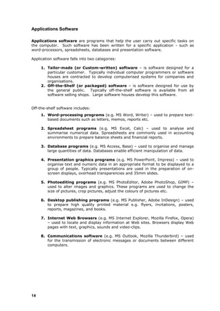 Applications Software

Applications software are programs that help the user carry out specific tasks on
the computer. Such software has been written for a specific application - such as
word-processors, spreadsheets, databases and presentation software.

Application software falls into two categories:

     1. Tailor-made (or Custom-written) software – is software designed for a
        particular customer. Typically individual computer programmers or software
        houses are contracted to develop computerised systems for companies and
        organisations.
     2. Off-the-Shelf (or packaged) software – is software designed for use by
        the general public. Typically off-the-shelf software is available from all
        software selling shops. Large software houses develop this software.


Off-the-shelf software includes:
     1. Word-processing programs (e.g. MS Word, Writer) – used to prepare text-
        based documents such as letters, memos, reports etc.

     2. Spreadsheet programs (e.g. MS Excel, Calc) – used to analyse and
        summarise numerical data. Spreadsheets are commonly used in accounting
        environments to prepare balance sheets and financial reports.

     3. Database programs (e.g. MS Access, Base) – used to organise and manage
        large quantities of data. Databases enable efficient manipulation of data.

     4. Presentation graphics programs (e.g. MS PowerPoint, Impress) – used to
        organise text and numeric data in an appropriate format to be displayed to a
        group of people. Typically presentations are used in the preparation of on-
        screen displays, overhead transparencies and 35mm slides.

     5. Photoediting programs (e.g. MS PhotoEditor, Adobe PhotoShop, GIMP) –
        used to alter images and graphics. These programs are used to change the
        size of pictures, crop pictures, adjust the colours of pictures etc.

     6. Desktop publishing programs (e.g. MS Publisher, Adobe InDesign) – used
        to prepare high quality printed material e.g. flyers, invitations, posters,
        reports, magazines, and books.

     7. Internet Web Browsers (e.g. MS Internet Explorer, Mozilla Firefox, Opera)
        – used to locate and display information at Web sites. Browsers display Web
        pages with text, graphics, sounds and video-clips.

     8. Communications software (e.g. MS Outlook, Mozilla Thunderbird) – used
        for the transmission of electronic messages or documents between different
        computers.




14
 