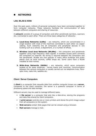         NETWORKS

LAN, WLAN & WAN

Over the past years, millions of personal computers have been connected together to
form computer networks. These networks facilitate the communication of data
between different computers and sharing of resources.

A network consists of a group of computers and other peripherals (printers, scanners
etc.) connected to each other. There are three basic categories of networks:


     1. Local-Area Networks (LANs) – are networks, which are concentrated in a
        single location with most of the machines connected to each other via copper
        cabling. Such networks link all computers and peripheral devices in one
        building such as a school, a department, or a number of offices.

     2. Wireless Local Area Networks (WLANs) – link computers and peripherals
        together using high frequency radio signals. A wireless access point connects
        the computers to Internet. No wiring is required between the computers and
        the peripherals. WLANs are now popular in many office buildings and public
        places such as local councils, coffee shops etc. Some users have a WLAN
        installed at their homes.

     3. Wide-Area Networks (WANs) – are networks, which serve computers
        located at far away distances - across towns and countries. Communication
        between the various computers is usually carried out via telephone lines, fibre-
        optic links, radio link, satellite etc.




Client / Server Computers

A client is a computer that requests data from another computer known as a server.
Compared to the client computer, the server is a powerful computer in terms of
processing speed and data storage.

Different servers may be used to manage different tasks.
        A file server is a computer that acts like a disk-drive, storing the programs
         and data files shared by client computers.
        A print server controls one or more printers and stores the print-image output
         from all computers on the system.
        Web servers contain Web pages that can be viewed using a browser.
        Mail servers manage e-mail.




16
 