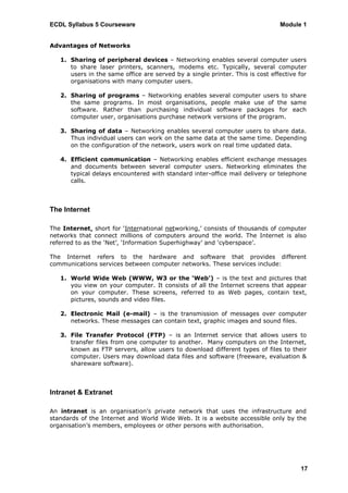 ECDL Syllabus 5 Courseware                                                     Module 1


Advantages of Networks

   1. Sharing of peripheral devices – Networking enables several computer users
      to share laser printers, scanners, modems etc. Typically, several computer
      users in the same office are served by a single printer. This is cost effective for
      organisations with many computer users.

   2. Sharing of programs – Networking enables several computer users to share
      the same programs. In most organisations, people make use of the same
      software. Rather than purchasing individual software packages for each
      computer user, organisations purchase network versions of the program.

   3. Sharing of data – Networking enables several computer users to share data.
      Thus individual users can work on the same data at the same time. Depending
      on the configuration of the network, users work on real time updated data.

   4. Efficient communication – Networking enables efficient exchange messages
      and documents between several computer users. Networking eliminates the
      typical delays encountered with standard inter-office mail delivery or telephone
      calls.



The Internet

The Internet, short for „International networking,‟ consists of thousands of computer
networks that connect millions of computers around the world. The Internet is also
referred to as the „Net‟, „Information Superhighway‟ and „cyberspace‟.

The Internet refers to the hardware and software that provides different
communications services between computer networks. These services include:

   1. World Wide Web (WWW, W3 or the ‘Web’) – is the text and pictures that
      you view on your computer. It consists of all the Internet screens that appear
      on your computer. These screens, referred to as Web pages, contain text,
      pictures, sounds and video files.

   2. Electronic Mail (e-mail) – is the transmission of messages over computer
      networks. These messages can contain text, graphic images and sound files.

   3. File Transfer Protocol (FTP) – is an Internet service that allows users to
      transfer files from one computer to another. Many computers on the Internet,
      known as FTP servers, allow users to download different types of files to their
      computer. Users may download data files and software (freeware, evaluation &
      shareware software).



Intranet & Extranet

An intranet is an organisation‟s private network that uses the infrastructure and
standards of the Internet and World Wide Web. It is a website accessible only by the
organisation‟s members, employees or other persons with authorisation.




                                                                                      17
 