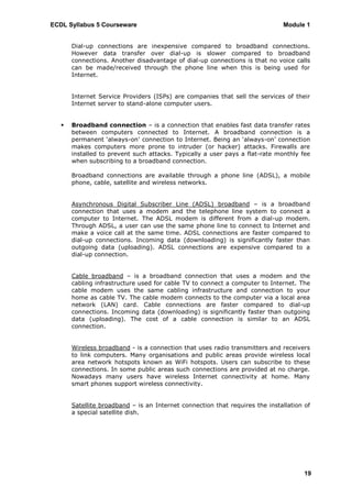 ECDL Syllabus 5 Courseware                                                    Module 1


       Dial-up connections are inexpensive compared to broadband connections.
       However data transfer over dial-up is slower compared to broadband
       connections. Another disadvantage of dial-up connections is that no voice calls
       can be made/received through the phone line when this is being used for
       Internet.


       Internet Service Providers (ISPs) are companies that sell the services of their
       Internet server to stand-alone computer users.


      Broadband connection – is a connection that enables fast data transfer rates
       between computers connected to Internet. A broadband connection is a
       permanent „always-on‟ connection to Internet. Being an „always-on‟ connection
       makes computers more prone to intruder (or hacker) attacks. Firewalls are
       installed to prevent such attacks. Typically a user pays a flat-rate monthly fee
       when subscribing to a broadband connection.

       Broadband connections are available through a phone line (ADSL), a mobile
       phone, cable, satellite and wireless networks.


       Asynchronous Digital Subscriber Line (ADSL) broadband – is a broadband
       connection that uses a modem and the telephone line system to connect a
       computer to Internet. The ADSL modem is different from a dial-up modem.
       Through ADSL, a user can use the same phone line to connect to Internet and
       make a voice call at the same time. ADSL connections are faster compared to
       dial-up connections. Incoming data (downloading) is significantly faster than
       outgoing data (uploading). ADSL connections are expensive compared to a
       dial-up connection.


       Cable broadband – is a broadband connection that uses a modem and the
       cabling infrastructure used for cable TV to connect a computer to Internet. The
       cable modem uses the same cabling infrastructure and connection to your
       home as cable TV. The cable modem connects to the computer via a local area
       network (LAN) card. Cable connections are faster compared to dial-up
       connections. Incoming data (downloading) is significantly faster than outgoing
       data (uploading). The cost of a cable connection is similar to an ADSL
       connection.


       Wireless broadband - is a connection that uses radio transmitters and receivers
       to link computers. Many organisations and public areas provide wireless local
       area network hotspots known as WiFi hotspots. Users can subscribe to these
       connections. In some public areas such connections are provided at no charge.
       Nowadays many users have wireless Internet connectivity at home. Many
       smart phones support wireless connectivity.


       Satellite broadband – is an Internet connection that requires the installation of
       a special satellite dish.




                                                                                      19
 