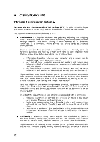         ICT IN EVERYDAY LIFE

Information & Communication Technology

Information and Communications Technology (ICT) includes all technologies
(hardware, software & networking) used to process and communicate information.

The following are typical large-scale uses of ICT:

         E-commerce - Computer networks are gradually replacing our shopping
          habits. Nowadays more and more people are buying and selling goods/services
          through Internet. This online trading is often referred to as electronic
          commerce or e-commerce. Online buyers use credit cards to purchase
          goods/services.

          Internet users are often concerned about online purchases. Normally payments
          for online purchases are made by a credit-card. Here are some important facts
          that you should know before submitting your credit number:

             o   Information travelling between your computer and a server can be
                 routed through many computer systems.
             o   Any one of these computer systems can capture and misuse your
                 information. Each of these computers can eavesdrop and make copies of
                 your information.
             o   An intermediary computer could even deceive you and exchange
                 information with you by representing itself as your intended destination.

          If you decide to shop on the Internet, protect yourself by dealing with secure
          sites. Browsers display security warnings when you are about to enter a secure
          site. You can tell when you have a secure connection by looking at the URL.
          Secure sites have URLs starting with “https:” not “http://”.

          It is also important that before you purchase products, equipment or service
          online, you read through the terms/conditions of sale and your rights as a
          consumer should the product/equipment turns out to be defective or of an
          inferior quality.

          In spite of the above there are also advantages associated with e-commerce:
             o   Products, equipment or services are available 24 hours a day seven
                 days a week. There are no shopping hours.
             o   Reduced or no commuting time – Typically products and equipment are
                 delivered to your home. Therefore, you will not need to travel to the
                 shop.
             o   Wide range of products – The availability of online shops enables users
                 to compare a wide range of products without travelling from one shop to
                 another.

         E-banking – Nowadays many banks enable their customers to perform
          electronic banking transactions through Internet. Users do not need to go to
          the bank to transfer funds, pay bills, view and check their bank accounts etc.

          If you decide to do banking on the Internet, protect yourself by dealing with
          secure sites. Browsers display security warnings when you are about to enter a



20
 