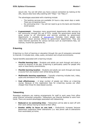 ECDL Syllabus 5 Courseware                                                   Module 1


       secure site. You can tell when you have a secure connection by looking at the
       URL. Secure sites have URLs starting with “https:” not “http://”.

       The advantages associated with e-banking include:
          o   The banking services are available 24 hours a day seven days a week.
              There are no banking hours.
          o   No commuting time – You will not need to go to the bank and therefore
              avoid queues.


      E-government – Nowadays many government departments offer services to
       the community through the use of ICTs. Locally the government portal that
       gives access to all information and services provided by government
       departments is available at www.gov.mt. Everyday many people seek
       information about services offered by government departments. They also
       make Internet payments for various services such as examinations fees, car
       licences, income tax payments etc.


E-learning

E-learning is a form of learning or education through the use of computers connected
to Internet. It includes text, video, audio, animation and virtual environments.

Typical benefits associated with e-learning include:

      Flexible learning time - Students and adults can work through and study a
       course at anytime of the day. E-learning is particularly useful for people who
       work or have family commitments.

      Flexible learning location - Students and adults can work through and study
       a course from any location even whilst being abroad.

      Multimedia learning experience – Typically e-learning includes text, video,
       audio and animations which facilitate learning.

      Cost effectiveness – A large number of people can follow an e-learning
       course. Because of this registration fees for e-learning courses are often
       cheaper than those for class-based courses.



Teleworking
Nowadays employers are making arrangements for staff to work away from office
using Internet connected computers. Teleworkers use Internet facilities to work from
home. There are several advantages associated with teleworking:

      Reduced or no commuting time – Teleworkers will be able to start off with
       their work without having to travel to their office.
      Greater ability to focus on one task – Productivity increases because
       teleworkers experience fewer distractions (i.e. less phone calls & distractions
       from workmates) at home.




                                                                                    21
 