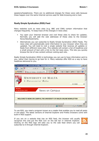 ECDL Syllabus 5 Courseware                                                     Module 1


speakers/headphones. There are no additional charges for these voice calls because
these happen over the same Internet service used for Web browsing and e-mail.



Really Simple Syndication (RSS) Feed

Many websites such as news sites (e.g. BBC and CNN) contain information that
changes frequently. To keep track of the changes in news sites:

      You open your Internet browser and visit these sites to check for updates.
       Normally you will add the web addresses of these sites to the browser
       favourites/bookmarks.
      Alternatively you can subscribe to Really Simple Syndication (RSS) Feeds. The
       news sites will automatically send information to your browser when they are
       updated. You will need to visit a single website that receives all updates or
       feeds from different news sites. This website will contain a list of headlines and
       a small amount of text with a link to the full news story. This lets you quickly
       browse the list of new content without visiting each site.


Really Simple Syndication (RSS) is technology you can use to have information sent to
you, rather than having to go look for it. Many websites offer RSS as a way to have
headlines delivered to you.




To use RSS, you need a program known as a reader that enables you to read all posts
in one place. The latest versions of Internet Explorer and Firefox browsers come with
built-in RSS support.

If you are on a website that has an RSS feed, the browser will usually
recognize this and put the RSS icon on the tab bar in Internet Explorer.
Clicking on the RSS logo will take you to the web feed where you can
subscribe to it through Internet Explorer.




                                                                                      23
 