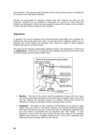 other players, using special audio hardware. Some online games charge a monthly fee
for access to the video game software.


Parents are encouraged to supervise closely what their children are doing on the
computer. Software can be installed on computers to monitor the sites visited by
children and teenagers. Parents are encouraged to agree with children on the duration
of time that their children spend on the computer.



Ergonomics

In general, the use of computers and communications technology has increased our
productivity. But at the same time, their use has also had its negative impacts on our
physical and mental health. All computer users should be aware of these negative
impacts and ways to minimise these.

The study of the physical relationships between human and computers is referred to
as ergonomics. Ergonomics is concerned with designing working environments that
increase productivity and reduce health risks.




        Monitor – The top of the screen must be positioned in level with your eyes.
         The screen should also be tilted such that the base is slightly closer to you than
         the top. Position the computer screen in a location where there will be no
         reflections (or glare). Anti-glare screens should be used on CRTs.

        Keyboard - The height of your keyboard should allow you to keep an "open
         angle" with your arms. In the proper position, the keyboard should be placed
         just above the level of your lap. If you don't have an adjustable keyboard tray,
         you may need to accomplish this by adjusting your chair height. If your
         keyboard is lower than the desk surface, tilt the back edge of the keyboard
         slightly down (known as "negative keyboard tilt"). If you use a keyboard tray,
         make sure there's enough room for your mouse.




26
 