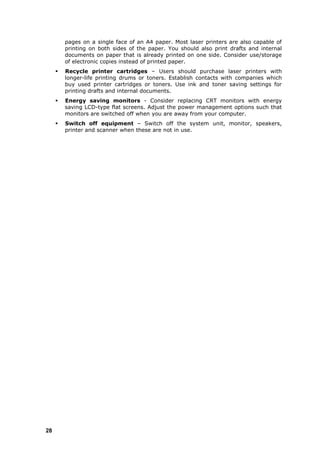 pages on a single face of an A4 paper. Most laser printers are also capable of
         printing on both sides of the paper. You should also print drafts and internal
         documents on paper that is already printed on one side. Consider use/storage
         of electronic copies instead of printed paper.
        Recycle printer cartridges – Users should purchase laser printers with
         longer-life printing drums or toners. Establish contacts with companies which
         buy used printer cartridges or toners. Use ink and toner saving settings for
         printing drafts and internal documents.
        Energy saving monitors - Consider replacing CRT monitors with energy
         saving LCD-type flat screens. Adjust the power management options such that
         monitors are switched off when you are away from your computer.
        Switch off equipment – Switch off the system unit, monitor, speakers,
         printer and scanner when these are not in use.




28
 
