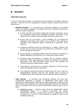 ECDL Syllabus 5 Courseware                                                        Module 1



       SECURITY

Information Security

In the IT environment security is concerned with the protection of hardware, software
and data. There are two main categories of computer security: physical security and
data security.

       Physical security – is concerned with protecting hardware from possible
        human and natural disasters. The following are some important measures to
        protect computer equipment:
           a. A clean dust-free environment safeguards computer equipment. Cover
              your equipment during office maintenance periods. Dust tends to get
              sucked into the system unit and damages electronic components.

           b. Ensure that the work place is well ventilated. Do not block/cover
              openings at the back of the system unit or monitor. This openings or
              ventilation holes safeguard against overheating of equipment. Avoid
              smoking.

           c. Computer equipment should be positioned on a stable, vibration free
              surface. Do not move the system unit while this is switched on. Doing
              so can damage the hard disk.

           d. Avoid plugging or unplugging cables while the computer is switched on.
              Besides damaging the equipment, this constitutes a health hazard.

           e. Electrical surges (fluctuations in voltage) tend to damage computer
              equipment. Power surge protection devices can safeguard for electrical
              fluctuations. The UPS (discussed further down) also protects the
              computer equipment against power surges.

           f.   Avoid eating or drinking next to computer equipment. Crumbs and spilt
                drinks will damage computer equipment.

           g. The computing equipment should be locked when not in use. Theft of a
              desktop/laptop computer, PDA etc may possibly lead to misuse of
              confidential files, loss of data files, loss of important contact details etc.


       Data security – is concerned with protecting software and data from
        unauthorised tampering or damage. IT departments often attach more
        importance to data protection rather than hardware protection. Recovery of lost
        data is often more expensive than replacing damaged hardware. The following
        are some important measures to protect unauthorised access to data or loss of
        data:
           a. Restricting access – Sensitive data should be safeguarded against
              unauthorised access. In a network environment, the system
              administrator provides a unique user ID and a password to each
              computer user. The user ID and password are needed to logon to the
              networked computer.




                                                                                         29
 