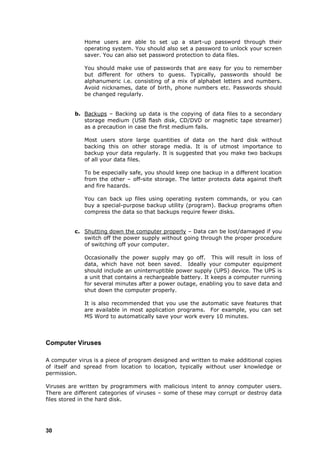Home users are able to set up a start-up password through their
             operating system. You should also set a password to unlock your screen
             saver. You can also set password protection to data files.

             You should make use of passwords that are easy for you to remember
             but different for others to guess. Typically, passwords should be
             alphanumeric i.e. consisting of a mix of alphabet letters and numbers.
             Avoid nicknames, date of birth, phone numbers etc. Passwords should
             be changed regularly.


          b. Backups – Backing up data is the copying of data files to a secondary
             storage medium (USB flash disk, CD/DVD or magnetic tape streamer)
             as a precaution in case the first medium fails.

             Most users store large quantities of data on the hard disk without
             backing this on other storage media. It is of utmost importance to
             backup your data regularly. It is suggested that you make two backups
             of all your data files.

             To be especially safe, you should keep one backup in a different location
             from the other – off-site storage. The latter protects data against theft
             and fire hazards.

             You can back up files using operating system commands, or you can
             buy a special-purpose backup utility (program). Backup programs often
             compress the data so that backups require fewer disks.


          c. Shutting down the computer properly – Data can be lost/damaged if you
             switch off the power supply without going through the proper procedure
             of switching off your computer.

             Occasionally the power supply may go off. This will result in loss of
             data, which have not been saved. Ideally your computer equipment
             should include an uninterruptible power supply (UPS) device. The UPS is
             a unit that contains a rechargeable battery. It keeps a computer running
             for several minutes after a power outage, enabling you to save data and
             shut down the computer properly.

             It is also recommended that you use the automatic save features that
             are available in most application programs. For example, you can set
             MS Word to automatically save your work every 10 minutes.




Computer Viruses

A computer virus is a piece of program designed and written to make additional copies
of itself and spread from location to location, typically without user knowledge or
permission.

Viruses are written by programmers with malicious intent to annoy computer users.
There are different categories of viruses – some of these may corrupt or destroy data
files stored in the hard disk.




30
 