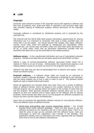      LAW

Copyright
Computer users should be aware of the copyright issues with regards to software and
files such as graphics, text, audio and video. A copyright is the exclusive legal right
that prohibits copying of intellectual property without permission of the copyright
holder.

Computer software is considered as intellectual property and is protected by the
copyright law.

The Internet and the World Wide Web present tremendous opportunities for sharing
information but it is important to remember that what is freely available does not
imply that it can be copied. You should assume that images, text, logos, software,
sounds, movie clips, email and postings to newsgroups are copyrighted. Under
copyright law, you cannot copy work/files unless you have been given permission to
do so. In some cases, there may be permission statements included with the
work/files that allow you to use the work/files for the stated purposes.


Software piracy - is the unauthorised distribution and use of copyrighted computer
programs. Software and data files can be easily copied and transmitted via disks.

Making a copy of commercial/propriety software (discussed further down) for a
relative or friend is an act of piracy. Unfortunately this unauthorised copying is not
helping software houses to cut down on prices for the programs they produce.

Software and data files can also be downloaded from a network and copied. This is
known as network piracy.

Propriety software – is software whose rights are owned by an individual or
business, usually a software developer. The ownership is protected by the copyright,
and the owner expects you to buy a copy in order to use it. The software cannot
legally be used or copied without permission.

Nearly all applications are licensed rather than sold. There are a variety of different
types of software licenses. Some are based on the number machines on which the
licensed program can run whereas others are based on the number of users that can
use the program. Most personal computer software licenses allow you to run the
program on only one machine and to make copies of the software only for backup
purposes. Some licenses also allow you to run the program on different computers as
long as you don't use the copies simultaneously.

Users have to purchase the appropriate software licences to use propriety software.
There are different types of software licences:

     1. Shrink-wrap licences/End User Licence Agreements (EULA) – are printed
        licenses found inside software packages. Users are duty bound to use the
        software according to the conditions set out in the license sheet. There is no
        need for users to sign up any contracts with the software house. Users are
        encouraged to send the registration card included in the package. This
        registration entitles users to information and minor upgrades that are released
        from time to time by the software manufacturer.




32
 