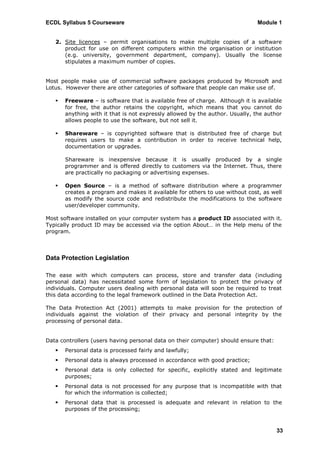 ECDL Syllabus 5 Courseware                                                    Module 1


   2. Site licences – permit organisations to make multiple copies of a software
      product for use on different computers within the organisation or institution
      (e.g. university, government department, company). Usually the license
      stipulates a maximum number of copies.


Most people make use of commercial software packages produced by Microsoft and
Lotus. However there are other categories of software that people can make use of.

      Freeware – is software that is available free of charge. Although it is available
       for free, the author retains the copyright, which means that you cannot do
       anything with it that is not expressly allowed by the author. Usually, the author
       allows people to use the software, but not sell it.

      Shareware – is copyrighted software that is distributed free of charge but
       requires users to make a contribution in order to receive technical help,
       documentation or upgrades.

       Shareware is inexpensive because it is usually produced by a single
       programmer and is offered directly to customers via the Internet. Thus, there
       are practically no packaging or advertising expenses.

      Open Source – is a method of software distribution where a programmer
       creates a program and makes it available for others to use without cost, as well
       as modify the source code and redistribute the modifications to the software
       user/developer community.

Most software installed on your computer system has a product ID associated with it.
Typically product ID may be accessed via the option About… in the Help menu of the
program.



Data Protection Legislation

The ease with which computers can process, store and transfer data (including
personal data) has necessitated some form of legislation to protect the privacy of
individuals. Computer users dealing with personal data will soon be required to treat
this data according to the legal framework outlined in the Data Protection Act.

The Data Protection Act (2001) attempts to make provision for the protection of
individuals against the violation of their privacy and personal integrity by the
processing of personal data.


Data controllers (users having personal data on their computer) should ensure that:
      Personal data is processed fairly and lawfully;
      Personal data is always processed in accordance with good practice;
      Personal data is only collected for specific, explicitly stated and legitimate
       purposes;
      Personal data is not processed for any purpose that is incompatible with that
       for which the information is collected;
      Personal data that is processed is adequate and relevant in relation to the
       purposes of the processing;



                                                                                      33
 