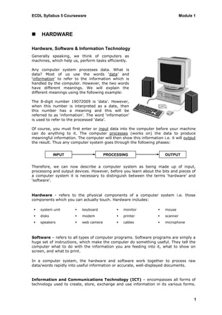 ECDL Syllabus 5 Courseware                                                       Module 1



    HARDWARE

Hardware, Software & Information Technology
Generally speaking, we think of computers as
machines, which help us, perform tasks efficiently.

Any computer system processes data. What is
data? Most of us use the words „data‟ and
„information‟ to refer to the information which is
handled by the computer. However, the two words
have different meanings. We will explain the
different meanings using the following example:

The 8-digit number 19072009 is „data‟. However,
when this number is interpreted as a date, then
this number has a meaning and this will be
referred to as „information‟. The word „information‟
is used to refer to the processed „data‟.

Of course, you must first enter or input data into the computer before your machine
can do anything to it. The computer processes (works on) the data to produce
meaningful information. The computer will then show this information i.e. it will output
the result. Thus any computer system goes through the following phases:


             INPUT                      PROCESSING                     OUTPUT


Therefore, we can now describe a computer system as being made up of input,
processing and output devices. However, before you learn about the bits and pieces of
a computer system it is necessary to distinguish between the terms „hardware‟ and
„software‟.


Hardware - refers to the physical components of a computer system i.e. those
components which you can actually touch. Hardware includes:

    system unit          keyboard             monitor              mouse
    disks                modem                printer              scanner
    speakers             web camera           cables               microphone



Software – refers to all types of computer programs. Software programs are simply a
huge set of instructions, which make the computer do something useful. They tell the
computer what to do with the information you are feeding into it, what to show on
screen, and what to print.

In a computer system, the hardware and software work together to process raw
data/words rapidly into useful information or accurate, well-displayed documents.


Information and Communications Technology (ICT) – encompasses all forms of
technology used to create, store, exchange and use information in its various forms.



                                                                                        1
 