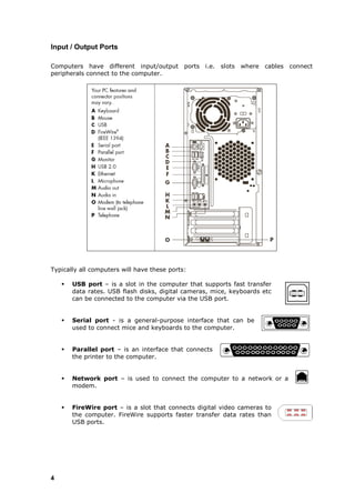 Input / Output Ports

Computers have different input/output ports i.e. slots where cables connect
peripherals connect to the computer.




Typically all computers will have these ports:

       USB port – is a slot in the computer that supports fast transfer
        data rates. USB flash disks, digital cameras, mice, keyboards etc
        can be connected to the computer via the USB port.


       Serial port - is a general-purpose interface that can be
        used to connect mice and keyboards to the computer.


       Parallel port – is an interface that connects
        the printer to the computer.


       Network port – is used to connect the computer to a network or a
        modem.


       FireWire port – is a slot that connects digital video cameras to
        the computer. FireWire supports faster transfer data rates than
        USB ports.




4
 