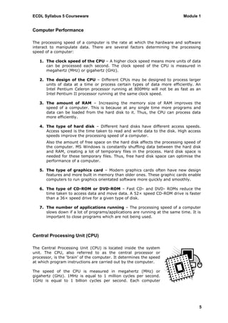 ECDL Syllabus 5 Courseware                                                   Module 1


Computer Performance

The processing speed of a computer is the rate at which the hardware and software
interact to manipulate data. There are several factors determining the processing
speed of a computer:

   1. The clock speed of the CPU – A higher clock speed means more units of data
      can be processed each second. The clock speed of the CPU is measured in
      megahertz (MHz) or gigahertz (GHz).

   2. The design of the CPU – Different CPUs may be designed to process larger
      units of data at a time or process certain types of data more efficiently. An
      Intel Pentium Celeron processor running at 800MHz will not be as fast as an
      Intel Pentium II processor running at the same clock speed.

   3. The amount of RAM – Increasing the memory size of RAM improves the
      speed of a computer. This is because at any single time more programs and
      data can be loaded from the hard disk to it. Thus, the CPU can process data
      more efficiently.

   4. The type of hard disk – Different hard disks have different access speeds.
      Access speed is the time taken to read and write data to the disk. High access
      speeds improve the processing speed of a computer.
       Also the amount of free space on the hard disk affects the processing speed of
       the computer. MS Windows is constantly shuffling data between the hard disk
       and RAM, creating a lot of temporary files in the process. Hard disk space is
       needed for these temporary files. Thus, free hard disk space can optimise the
       performance of a computer.

   5. The type of graphics card – Modern graphics cards often have new design
      features and more built in memory than older ones. These graphic cards enable
      computers to run graphics orientated software more quickly and smoothly.

   6. The type of CD-ROM or DVD-ROM – Fast CD- and DVD- ROMs reduce the
      time taken to access data and move data. A 52× speed CD-ROM drive is faster
      than a 36× speed drive for a given type of disk.

   7. The number of applications running – The processing speed of a computer
      slows down if a lot of programs/applications are running at the same time. It is
      important to close programs which are not being used.



Central Processing Unit (CPU)

The Central Processing Unit (CPU) is located inside the system
unit. The CPU, also referred to as the central processor or
processor, is the „brain‟ of the computer. It determines the speed
at which program instructions are carried out by the computer.

The speed of the CPU is measured in megahertz (MHz) or
gigahertz (GHz). 1MHz is equal to 1 million cycles per second.
1GHz is equal to 1 billion cycles per second. Each computer




                                                                                     5
 