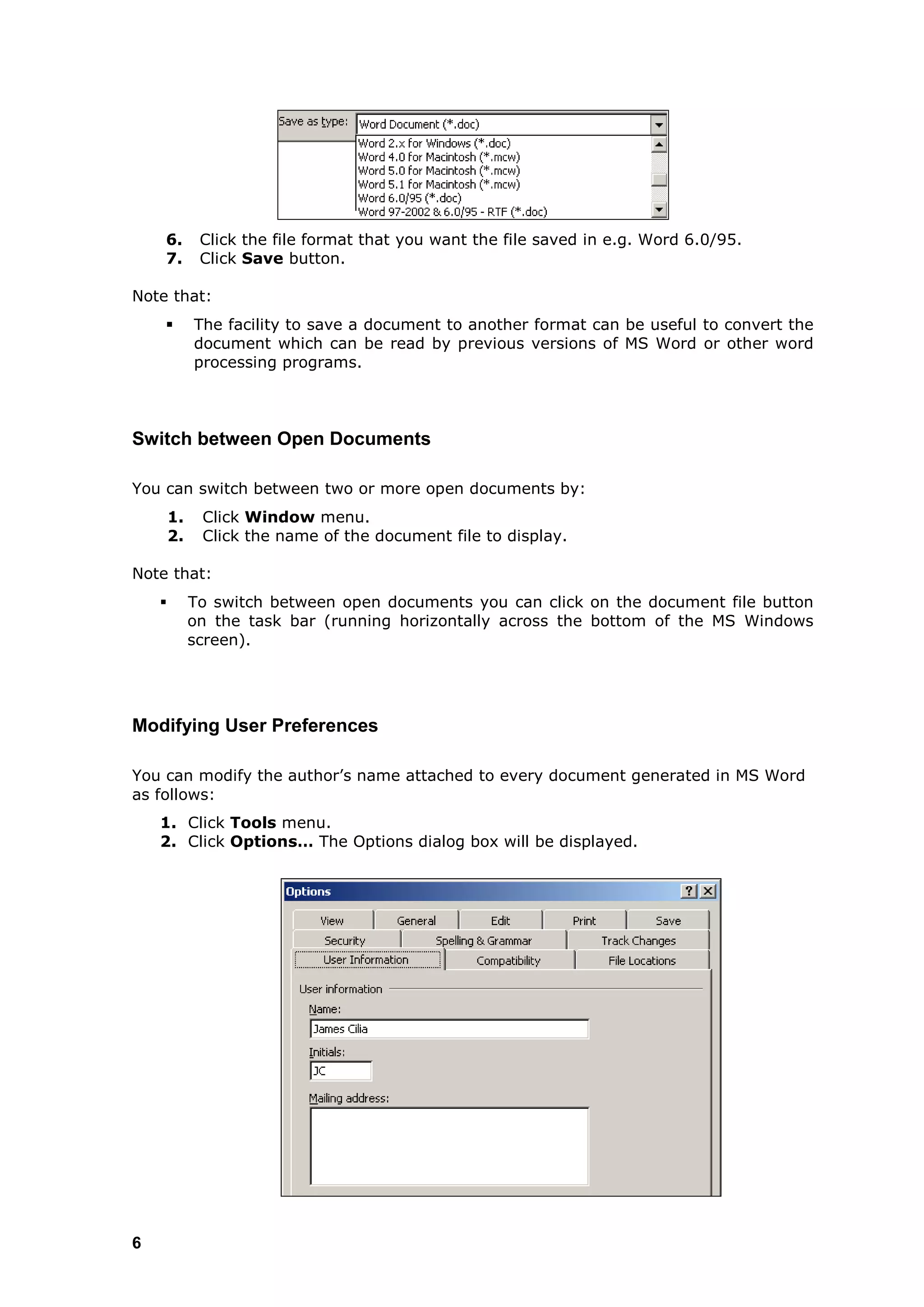 6.        Click the file format that you want the file saved in e.g. Word 6.0/95.
    7.        Click Save button.

Note that:
            The facility to save a document to another format can be useful to convert the
             document which can be read by previous versions of MS Word or other word
             processing programs.




Switch between Open Documents

You can switch between two or more open documents by:
        1.    Click Window menu.
        2.    Click the name of the document file to display.

Note that:
            To switch between open documents you can click on the document file button
             on the task bar (running horizontally across the bottom of the MS Windows
             screen).




Modifying User Preferences

You can modify the author‟s name attached to every document generated in MS Word
as follows:
    1. Click Tools menu.
    2. Click Options… The Options dialog box will be displayed.




6
 