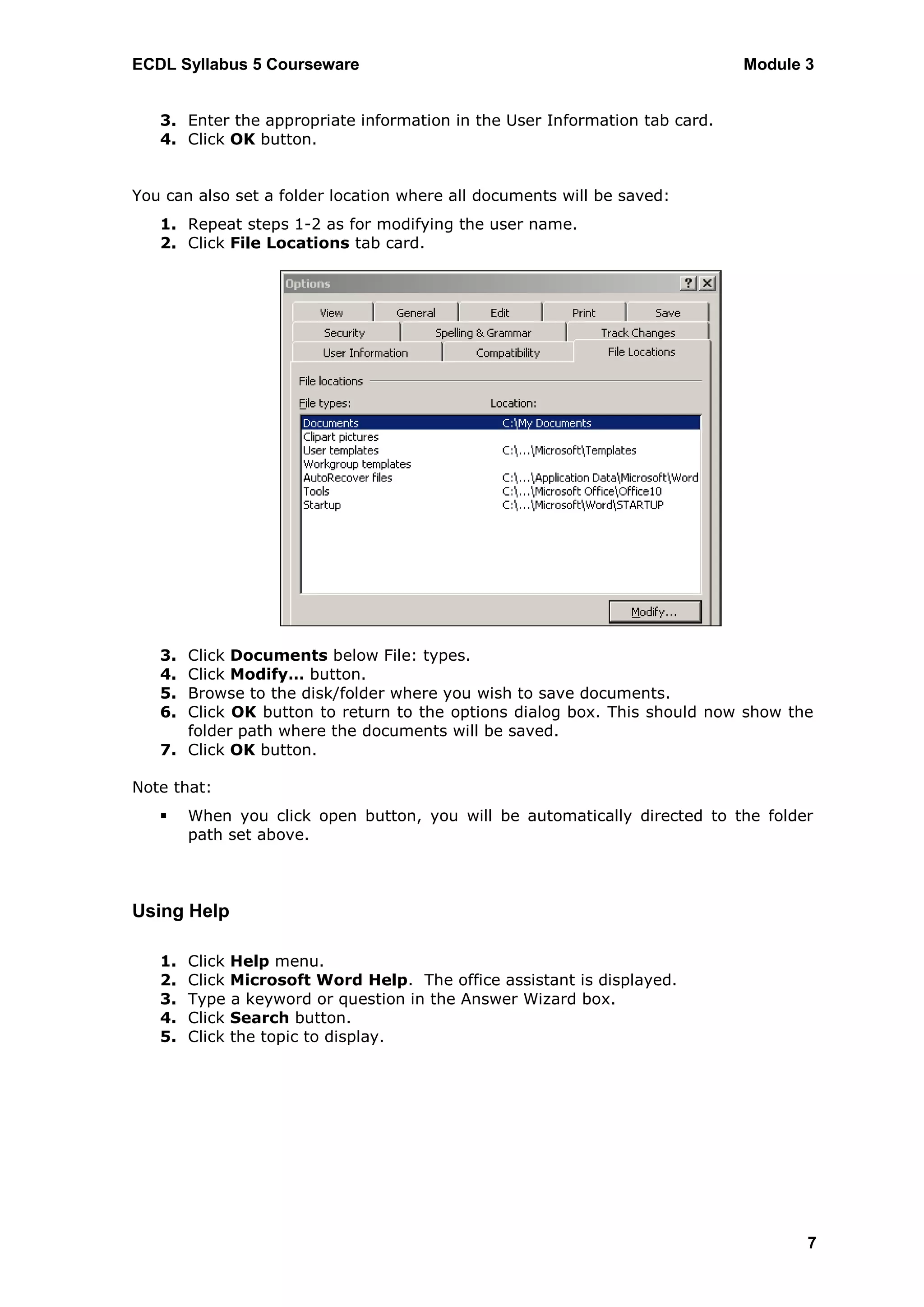 ECDL Syllabus 5 Courseware                                                  Module 3


   3. Enter the appropriate information in the User Information tab card.
   4. Click OK button.


You can also set a folder location where all documents will be saved:
   1. Repeat steps 1-2 as for modifying the user name.
   2. Click File Locations tab card.




   3. Click Documents below File: types.
   4. Click Modify… button.
   5. Browse to the disk/folder where you wish to save documents.
   6. Click OK button to return to the options dialog box. This should now show the
      folder path where the documents will be saved.
   7. Click OK button.

Note that:
       When you click open button, you will be automatically directed to the folder
        path set above.



Using Help

   1.   Click Help menu.
   2.   Click Microsoft Word Help. The office assistant is displayed.
   3.   Type a keyword or question in the Answer Wizard box.
   4.   Click Search button.
   5.   Click the topic to display.




                                                                                   7
 