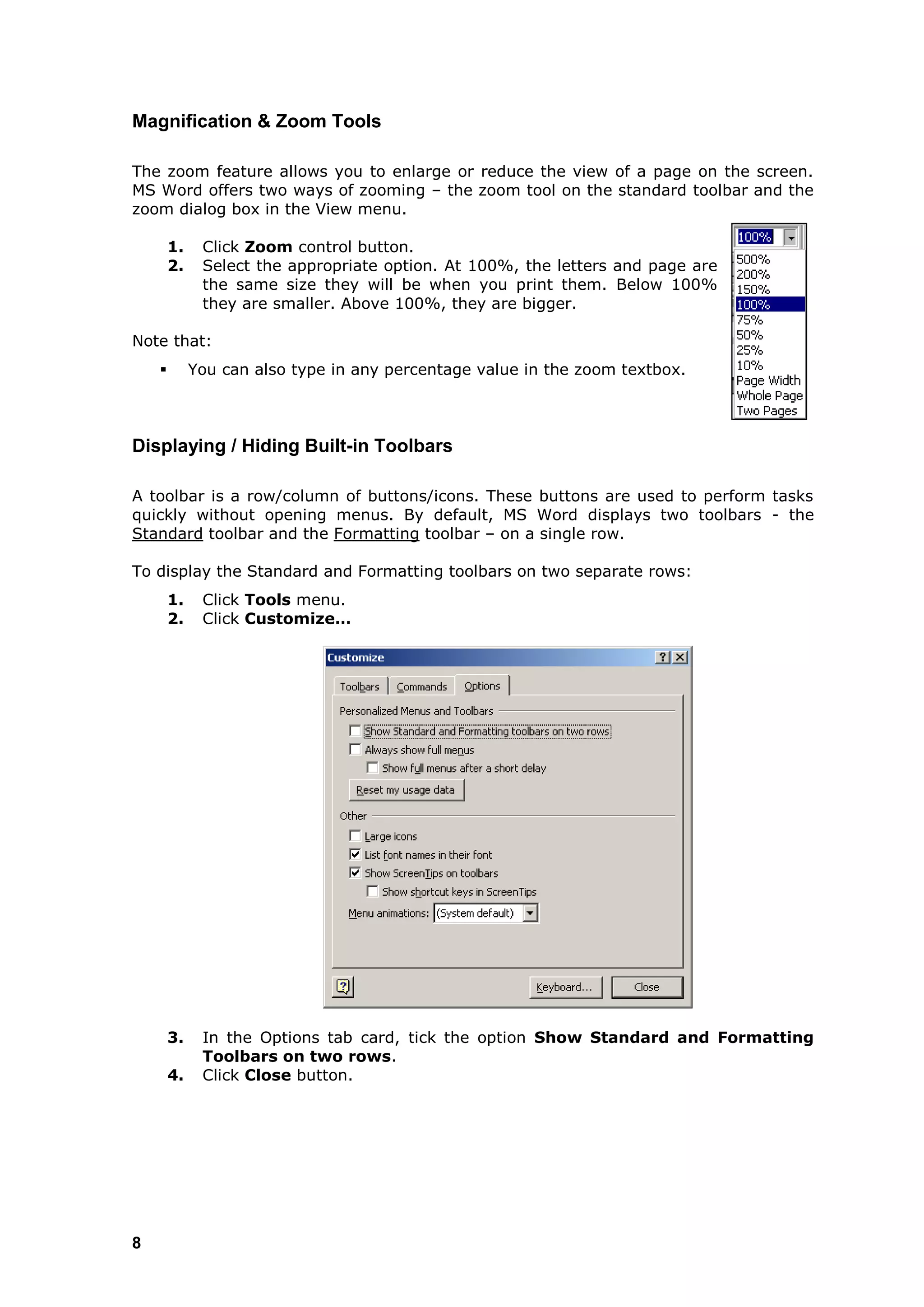 Magnification & Zoom Tools

The zoom feature allows you to enlarge or reduce the view of a page on the screen.
MS Word offers two ways of zooming – the zoom tool on the standard toolbar and the
zoom dialog box in the View menu.

        1.    Click Zoom control button.
        2.    Select the appropriate option. At 100%, the letters and page are
              the same size they will be when you print them. Below 100%
              they are smaller. Above 100%, they are bigger.

Note that:
            You can also type in any percentage value in the zoom textbox.



Displaying / Hiding Built-in Toolbars

A toolbar is a row/column of buttons/icons. These buttons are used to perform tasks
quickly without opening menus. By default, MS Word displays two toolbars - the
Standard toolbar and the Formatting toolbar – on a single row.

To display the Standard and Formatting toolbars on two separate rows:
        1.    Click Tools menu.
        2.    Click Customize…




        3.    In the Options tab card, tick the option Show Standard and Formatting
              Toolbars on two rows.
        4.    Click Close button.




8
 