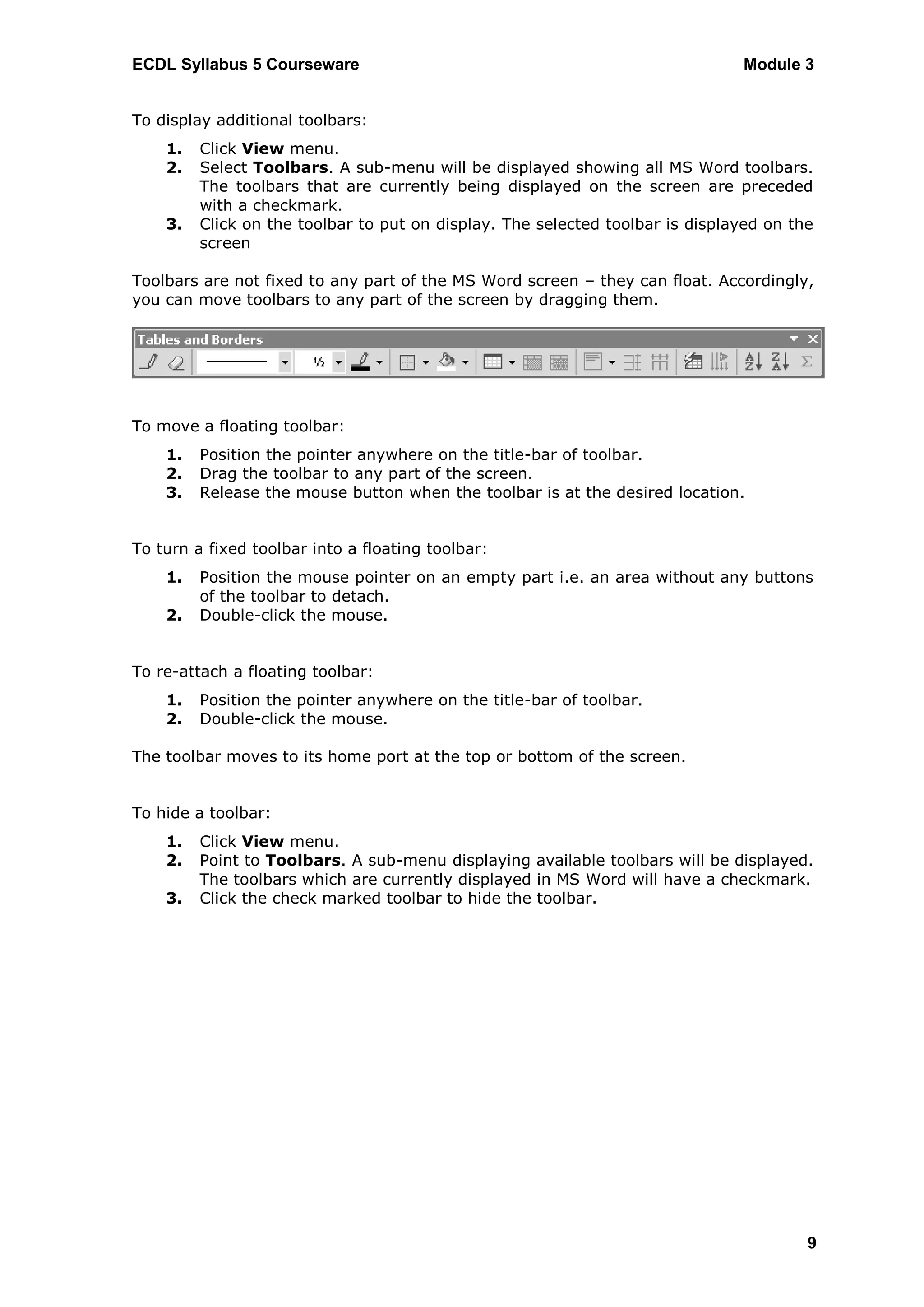 ECDL Syllabus 5 Courseware                                                     Module 3


To display additional toolbars:
    1.   Click View menu.
    2.   Select Toolbars. A sub-menu will be displayed showing all MS Word toolbars.
         The toolbars that are currently being displayed on the screen are preceded
         with a checkmark.
    3.   Click on the toolbar to put on display. The selected toolbar is displayed on the
         screen

Toolbars are not fixed to any part of the MS Word screen – they can float. Accordingly,
you can move toolbars to any part of the screen by dragging them.




To move a floating toolbar:
    1.   Position the pointer anywhere on the title-bar of toolbar.
    2.   Drag the toolbar to any part of the screen.
    3.   Release the mouse button when the toolbar is at the desired location.


To turn a fixed toolbar into a floating toolbar:
    1.   Position the mouse pointer on an empty part i.e. an area without any buttons
         of the toolbar to detach.
    2.   Double-click the mouse.


To re-attach a floating toolbar:
    1.   Position the pointer anywhere on the title-bar of toolbar.
    2.   Double-click the mouse.

The toolbar moves to its home port at the top or bottom of the screen.


To hide a toolbar:
    1.   Click View menu.
    2.   Point to Toolbars. A sub-menu displaying available toolbars will be displayed.
         The toolbars which are currently displayed in MS Word will have a checkmark.
    3.   Click the check marked toolbar to hide the toolbar.




                                                                                        9
 