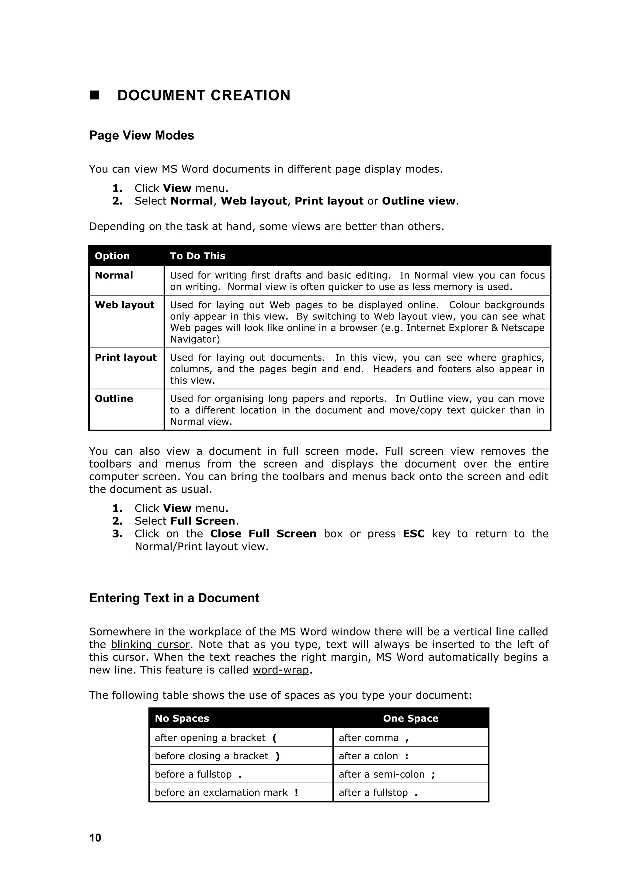     DOCUMENT CREATION

Page View Modes

You can view MS Word documents in different page display modes.
     1.    Click View menu.
     2.    Select Normal, Web layout, Print layout or Outline view.

Depending on the task at hand, some views are better than others.

 Option          To Do This

 Normal          Used for writing first drafts and basic editing. In Normal view you can focus
                 on writing. Normal view is often quicker to use as less memory is used.
 Web layout      Used for laying out Web pages to be displayed online. Colour backgrounds
                 only appear in this view. By switching to Web layout view, you can see what
                 Web pages will look like online in a browser (e.g. Internet Explorer & Netscape
                 Navigator)
 Print layout    Used for laying out documents. In this view, you can see where graphics,
                 columns, and the pages begin and end. Headers and footers also appear in
                 this view.
 Outline         Used for organising long papers and reports. In Outline view, you can move
                 to a different location in the document and move/copy text quicker than in
                 Normal view.


You can also view a document in full screen mode. Full screen view removes the
toolbars and menus from the screen and displays the document over the entire
computer screen. You can bring the toolbars and menus back onto the screen and edit
the document as usual.
     1.    Click View menu.
     2.    Select Full Screen.
     3.    Click on the Close Full Screen box or press ESC key to return to the
           Normal/Print layout view.



Entering Text in a Document

Somewhere in the workplace of the MS Word window there will be a vertical line called
the blinking cursor. Note that as you type, text will always be inserted to the left of
this cursor. When the text reaches the right margin, MS Word automatically begins a
new line. This feature is called word-wrap.

The following table shows the use of spaces as you type your document:

              No Spaces                                       One Space

              after opening a bracket (             after comma ,
              before closing a bracket )            after a colon :
              before a fullstop .                   after a semi-colon ;
              before an exclamation mark !          after a fullstop .



10
 