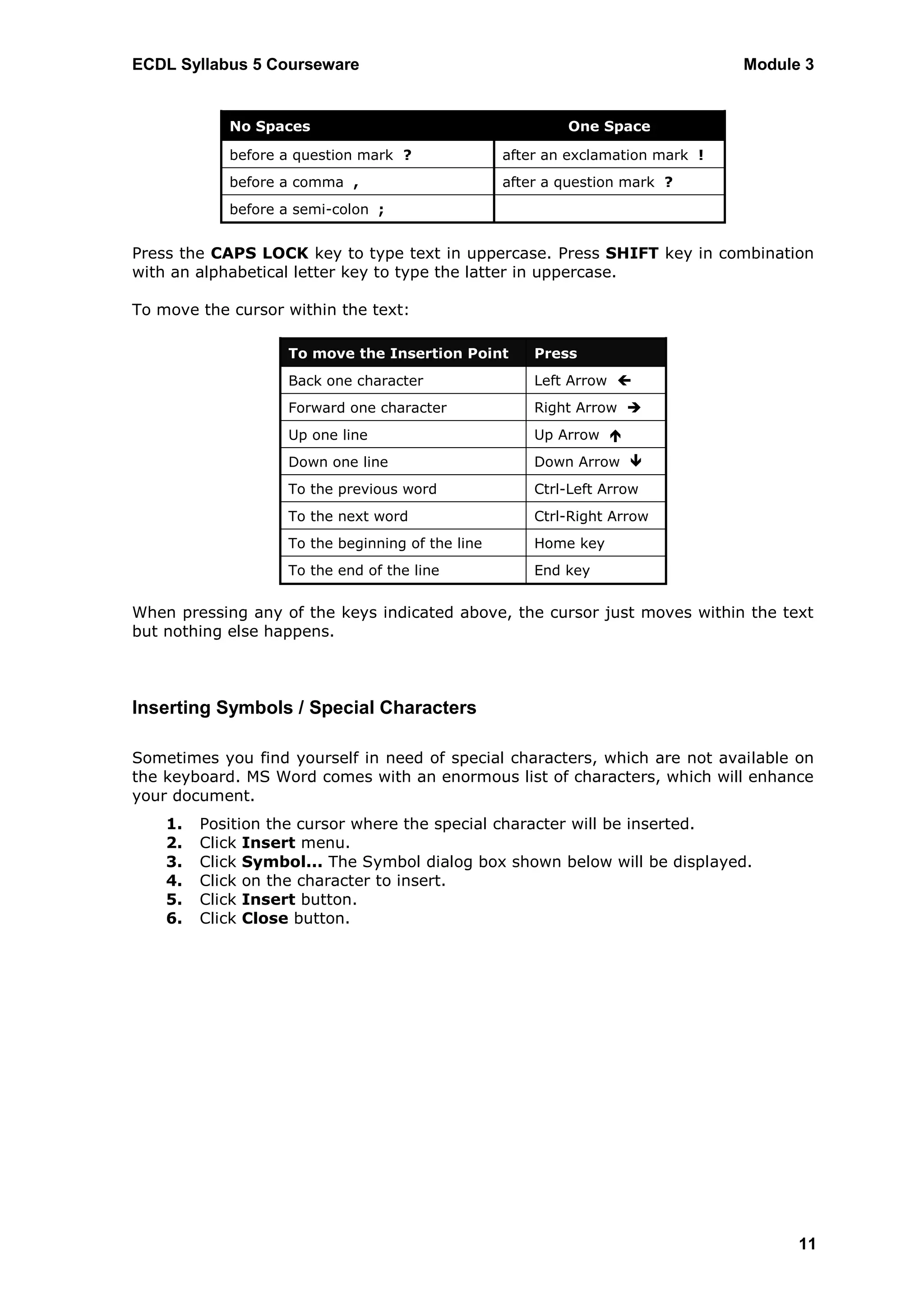 ECDL Syllabus 5 Courseware                                                      Module 3


            No Spaces                                     One Space

            before a question mark ?              after an exclamation mark !
            before a comma ,                      after a question mark ?
            before a semi-colon ;


Press the CAPS LOCK key to type text in uppercase. Press SHIFT key in combination
with an alphabetical letter key to type the latter in uppercase.

To move the cursor within the text:

                   To move the Insertion Point        Press
                   Back one character                 Left Arrow 
                   Forward one character              Right Arrow 
                   Up one line                        Up Arrow 
                   Down one line                      Down Arrow 
                   To the previous word               Ctrl-Left Arrow
                   To the next word                   Ctrl-Right Arrow
                   To the beginning of the line       Home key
                   To the end of the line             End key


When pressing any of the keys indicated above, the cursor just moves within the text
but nothing else happens.



Inserting Symbols / Special Characters

Sometimes you find yourself in need of special characters, which are not available on
the keyboard. MS Word comes with an enormous list of characters, which will enhance
your document.
    1.   Position the cursor where the special character will be inserted.
    2.   Click Insert menu.
    3.   Click Symbol... The Symbol dialog box shown below will be displayed.
    4.   Click on the character to insert.
    5.   Click Insert button.
    6.   Click Close button.




                                                                                      11
 