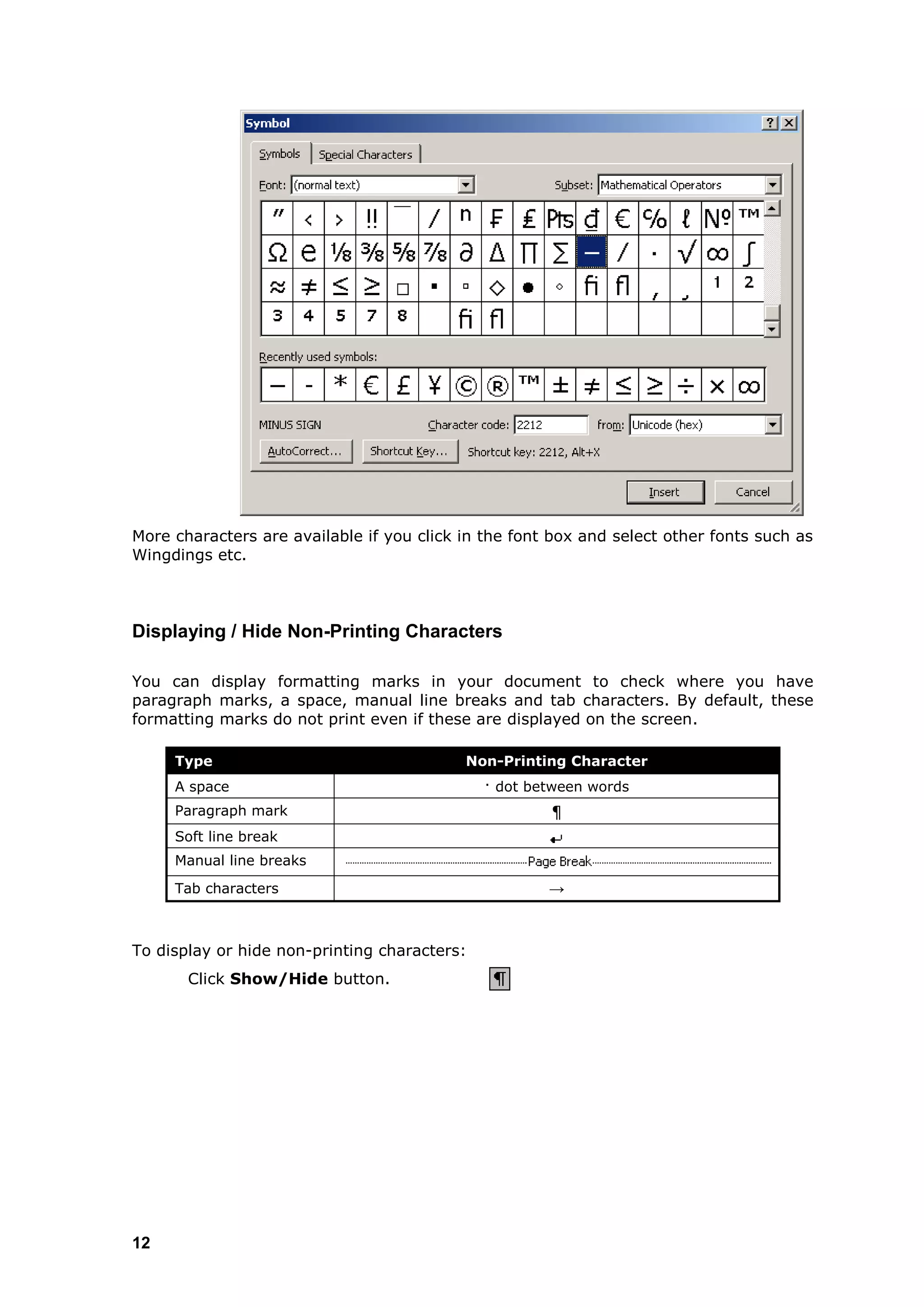 More characters are available if you click in the font box and select other fonts such as
Wingdings etc.



Displaying / Hide Non-Printing Characters

You can display formatting marks in your document to check where you have
paragraph marks, a space, manual line breaks and tab characters. By default, these
formatting marks do not print even if these are displayed on the screen.

     Type                                  Non-Printing Character
     A space                                  · dot between words
     Paragraph mark                                   ¶
     Soft line break
     Manual line breaks

     Tab characters                                   →



To display or hide non-printing characters:
       Click Show/Hide button.




12
 