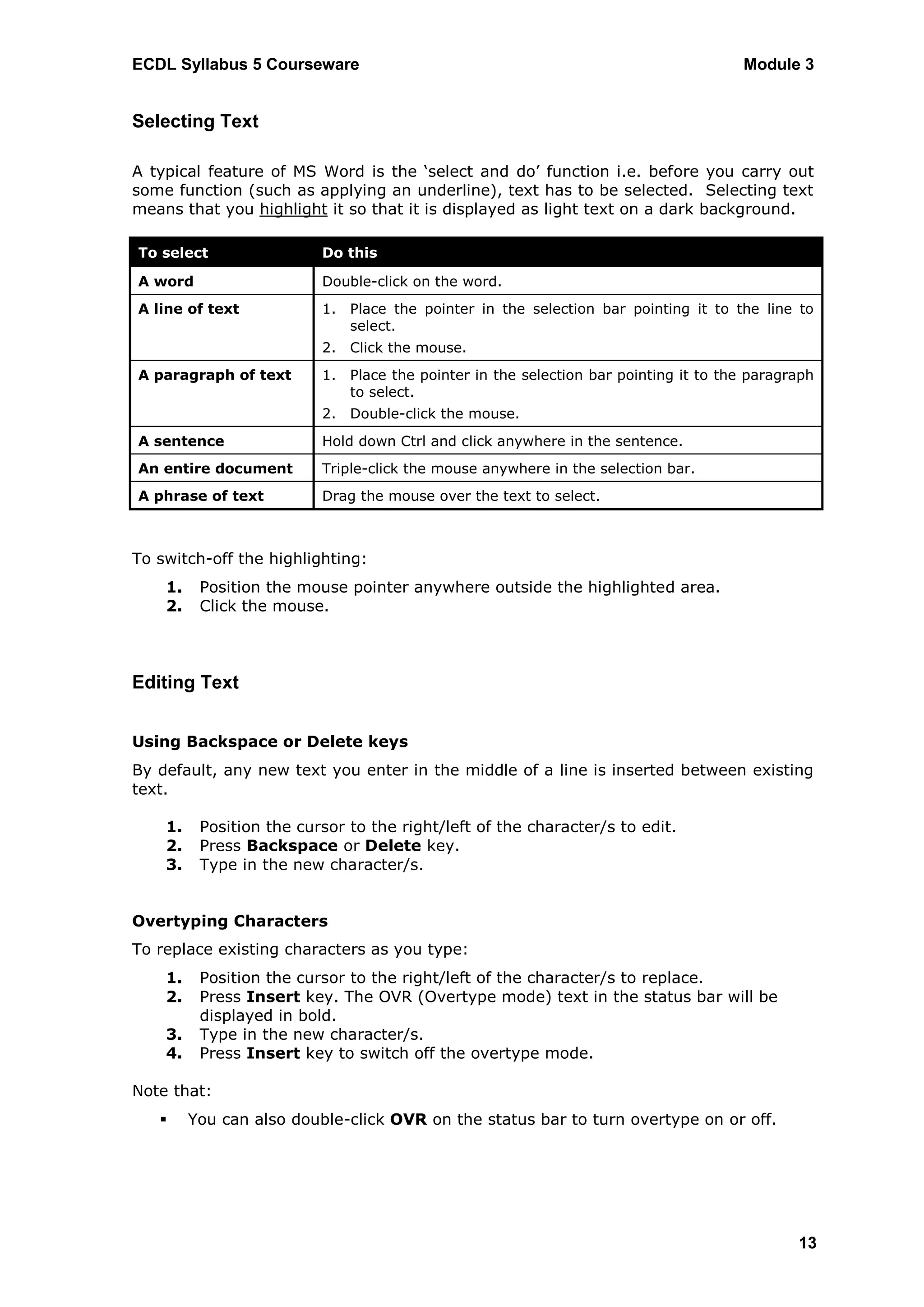 ECDL Syllabus 5 Courseware                                                           Module 3


Selecting Text

A typical feature of MS Word is the „select and do‟ function i.e. before you carry out
some function (such as applying an underline), text has to be selected. Selecting text
means that you highlight it so that it is displayed as light text on a dark background.

To select                 Do this

A word                    Double-click on the word.
A line of text            1. Place the pointer in the selection bar pointing it to the line to
                             select.
                          2. Click the mouse.
A paragraph of text       1. Place the pointer in the selection bar pointing it to the paragraph
                             to select.
                          2. Double-click the mouse.
A sentence                Hold down Ctrl and click anywhere in the sentence.
An entire document        Triple-click the mouse anywhere in the selection bar.
A phrase of text          Drag the mouse over the text to select.



To switch-off the highlighting:
    1.    Position the mouse pointer anywhere outside the highlighted area.
    2.    Click the mouse.



Editing Text


Using Backspace or Delete keys
By default, any new text you enter in the middle of a line is inserted between existing
text.

    1.    Position the cursor to the right/left of the character/s to edit.
    2.    Press Backspace or Delete key.
    3.    Type in the new character/s.


Overtyping Characters
To replace existing characters as you type:
    1.    Position the cursor to the right/left of the character/s to replace.
    2.    Press Insert key. The OVR (Overtype mode) text in the status bar will be
          displayed in bold.
    3.    Type in the new character/s.
    4.    Press Insert key to switch off the overtype mode.

Note that:
        You can also double-click OVR on the status bar to turn overtype on or off.




                                                                                             13
 