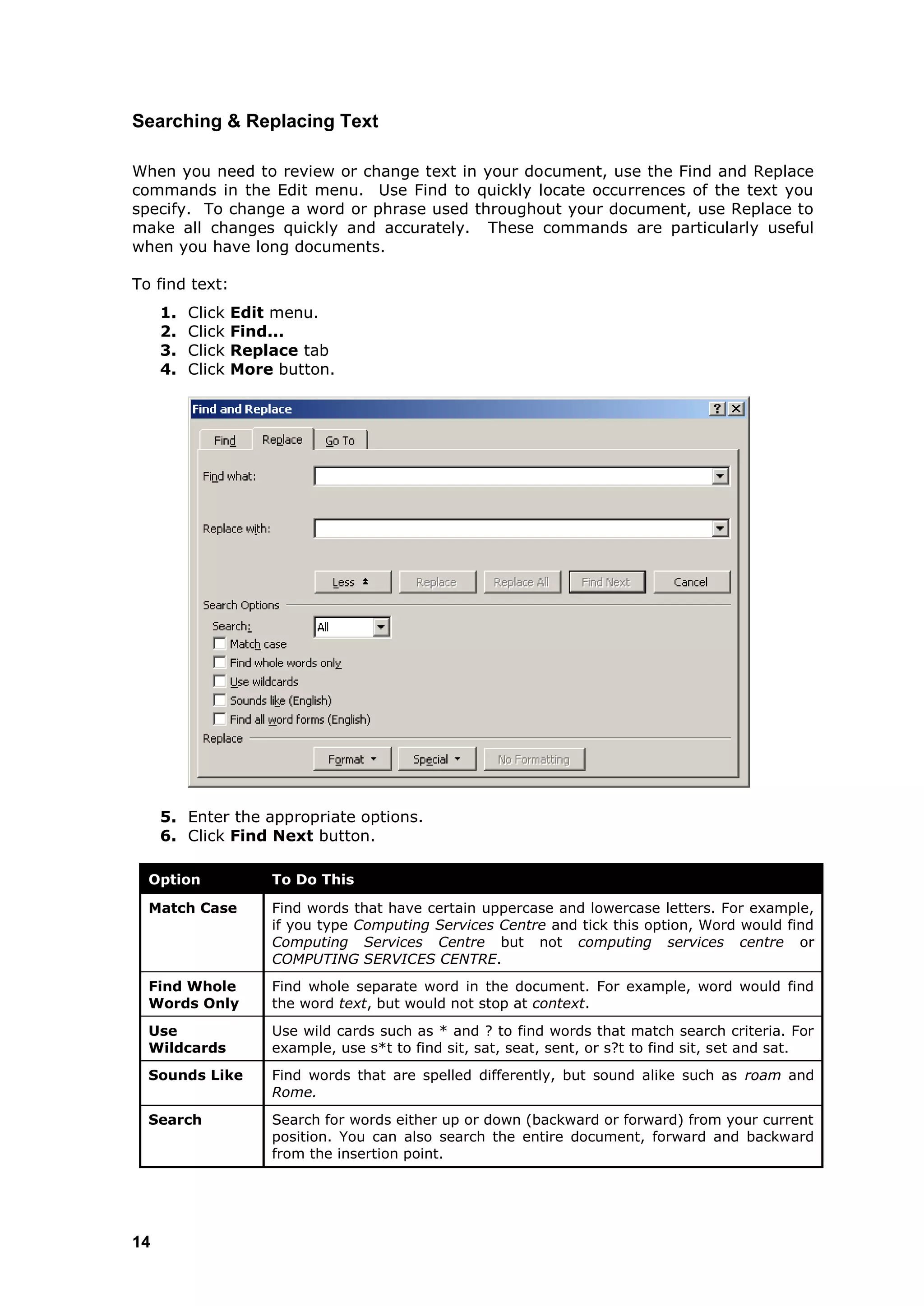 Searching & Replacing Text

When you need to review or change text in your document, use the Find and Replace
commands in the Edit menu. Use Find to quickly locate occurrences of the text you
specify. To change a word or phrase used throughout your document, use Replace to
make all changes quickly and accurately. These commands are particularly useful
when you have long documents.

To find text:
     1.   Click   Edit menu.
     2.   Click   Find...
     3.   Click   Replace tab
     4.   Click   More button.




     5. Enter the appropriate options.
     6. Click Find Next button.

  Option              To Do This

  Match Case          Find words that have certain uppercase and lowercase letters. For example,
                      if you type Computing Services Centre and tick this option, Word would find
                      Computing Services Centre but not computing services centre or
                      COMPUTING SERVICES CENTRE.
  Find Whole          Find whole separate word in the document. For example, word would find
  Words Only          the word text, but would not stop at context.
  Use                 Use wild cards such as * and ? to find words that match search criteria. For
  Wildcards           example, use s*t to find sit, sat, seat, sent, or s?t to find sit, set and sat.
  Sounds Like         Find words that are spelled differently, but sound alike such as roam and
                      Rome.
  Search              Search for words either up or down (backward or forward) from your current
                      position. You can also search the entire document, forward and backward
                      from the insertion point.




14
 