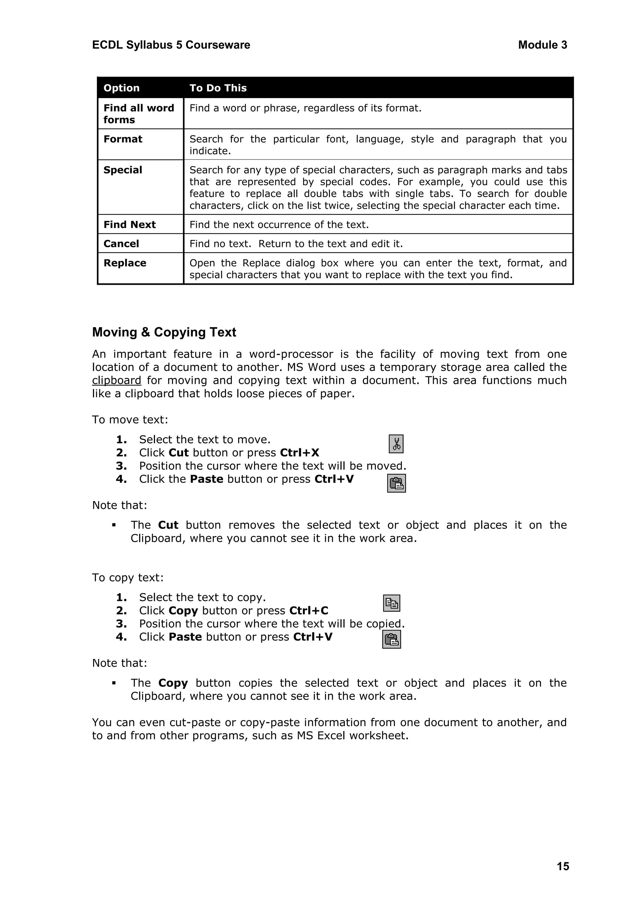 ECDL Syllabus 5 Courseware                                                             Module 3


  Option           To Do This

  Find all word    Find a word or phrase, regardless of its format.
  forms
  Format           Search for the particular font, language, style and paragraph that you
                   indicate.
  Special          Search for any type of special characters, such as paragraph marks and tabs
                   that are represented by special codes. For example, you could use this
                   feature to replace all double tabs with single tabs. To search for double
                   characters, click on the list twice, selecting the special character each time.
  Find Next        Find the next occurrence of the text.
  Cancel           Find no text. Return to the text and edit it.
  Replace          Open the Replace dialog box where you can enter the text, format, and
                   special characters that you want to replace with the text you find.




Moving & Copying Text
An important feature in a word-processor is the facility of moving text from one
location of a document to another. MS Word uses a temporary storage area called the
clipboard for moving and copying text within a document. This area functions much
like a clipboard that holds loose pieces of paper.

To move text:
    1.    Select the text to move.
    2.    Click Cut button or press Ctrl+X
    3.    Position the cursor where the text will be moved.
    4.    Click the Paste button or press Ctrl+V

Note that:
        The Cut button removes the selected text or object and places it on the
         Clipboard, where you cannot see it in the work area.


To copy text:
    1.    Select the text to copy.
    2.    Click Copy button or press Ctrl+C
    3.    Position the cursor where the text will be copied.
    4.    Click Paste button or press Ctrl+V

Note that:
        The Copy button copies the selected text or object and places it on the
         Clipboard, where you cannot see it in the work area.

You can even cut-paste or copy-paste information from one document to another, and
to and from other programs, such as MS Excel worksheet.




                                                                                               15
 