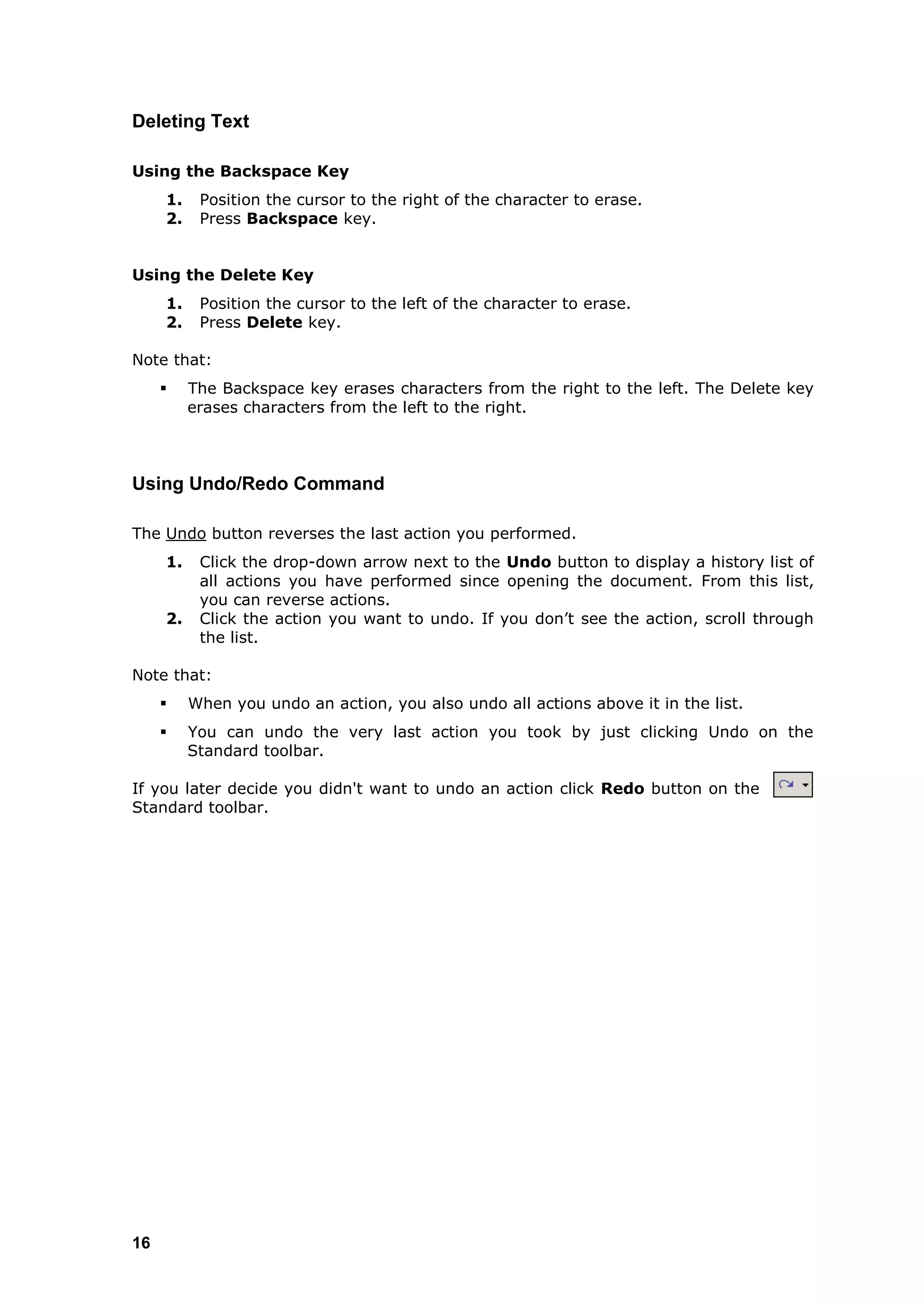 Deleting Text

Using the Backspace Key
     1.    Position the cursor to the right of the character to erase.
     2.    Press Backspace key.


Using the Delete Key
     1.    Position the cursor to the left of the character to erase.
     2.    Press Delete key.

Note that:
         The Backspace key erases characters from the right to the left. The Delete key
          erases characters from the left to the right.



Using Undo/Redo Command

The Undo button reverses the last action you performed.
     1.    Click the drop-down arrow next to the Undo button to display a history list of
           all actions you have performed since opening the document. From this list,
           you can reverse actions.
     2.    Click the action you want to undo. If you don‟t see the action, scroll through
           the list.

Note that:
         When you undo an action, you also undo all actions above it in the list.
         You can undo the very last action you took by just clicking Undo on the
          Standard toolbar.

If you later decide you didn't want to undo an action click Redo button on the
Standard toolbar.




16
 